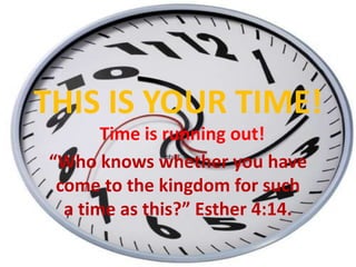 THIS IS YOUR TIME! Time is running out! “Who knows whether you have  come to the kingdom for such  a time as this?” Esther 4:14. 