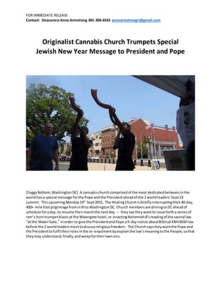 FOR IMMEDIATE RELEASE
Contact: DeaconessAnne Armstrong 401-304-6543 annearmstrongri@gmail.com
Originalist Cannabis Church Trumpets Special
Jewish New Year Message to President and Pope
[FoggyBottom,WashingtonDC] A cannabischurch comprisedof the most dedicatedbelieversinthe
worldhas a special message forthe Pope andthe Presidentaheadof the 2 worldleaders’Sept23
summit. ThisupcomingMonday14th
Sept2015, The HealingChurchis briefly interruptingtheir40-day,
400+ mile footpilgrimagefrominRIto WashingtonDC.Church membersare drivingtoDC aheadof
schedule foraday, to resume theirmarchthe nextday -- theysay theywant to issue fortha seriesof
ram’s horntrumpetblastsat the Watergate hotel,re-enactingNehemiah8’sreadingof the sacredlaw
“at the WaterGate,” inorder to give the PresidentandPope a9-day notice aboutBiblical KNHBSMlaw
before the 2 worldleadersmeettodiscussreligiousfreedom. The Churchsaystheywantthe Pope and
the Presidenttofulfiltheirrolesinthe re-enactmentbyexplainthe law’smeaningtothe People,sothat
theymay understand,finally,andweepfortheirownsins.
 