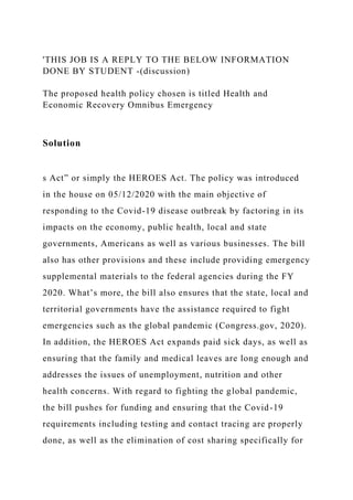 'THIS JOB IS A REPLY TO THE BELOW INFORMATION
DONE BY STUDENT -(discussion)
The proposed health policy chosen is titled Health and
Economic Recovery Omnibus Emergency
Solution
s Act” or simply the HEROES Act. The policy was introduced
in the house on 05/12/2020 with the main objective of
responding to the Covid-19 disease outbreak by factoring in its
impacts on the economy, public health, local and state
governments, Americans as well as various businesses. The bill
also has other provisions and these include providing emergency
supplemental materials to the federal agencies during the FY
2020. What’s more, the bill also ensures that the state, local and
territorial governments have the assistance required to fight
emergencies such as the global pandemic (Congress.gov, 2020).
In addition, the HEROES Act expands paid sick days, as well as
ensuring that the family and medical leaves are long enough and
addresses the issues of unemployment, nutrition and other
health concerns. With regard to fighting the global pandemic,
the bill pushes for funding and ensuring that the Covid-19
requirements including testing and contact tracing are properly
done, as well as the elimination of cost sharing specifically for
 