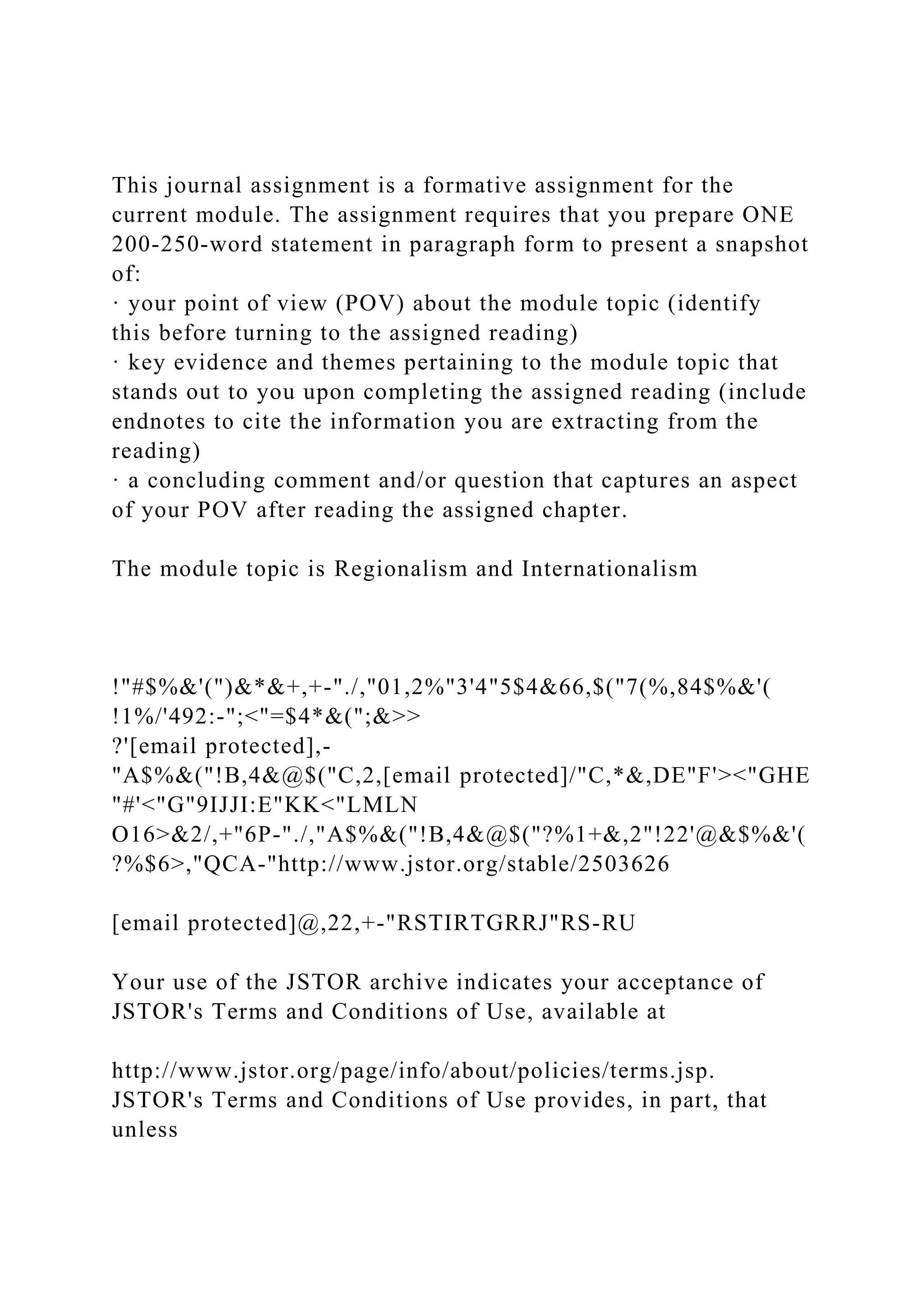 This journal assignment is a formative assignment for the
current module. The assignment requires that you prepare ONE
200-250-word statement in paragraph form to present a snapshot
of:
· your point of view (POV) about the module topic (identify
this before turning to the assigned reading)
· key evidence and themes pertaining to the module topic that
stands out to you upon completing the assigned reading (include
endnotes to cite the information you are extracting from the
reading)
· a concluding comment and/or question that captures an aspect
of your POV after reading the assigned chapter.
The module topic is Regionalism and Internationalism
!"#$%&'(")&*&+,+-"./,"01,2%"3'4"5$4&66,$("7(%,84$%&'(
!1%/'492:-";<"=$4*&(";&>>
?'[email protected],-
"A$%&("!B,4&@$("C,2,[email protected]/"C,*&,DE"F'><"GHE
"#'<"G"9IJJI:E"KK<"LMLN
O16>&2/,+"6P-"./,"A$%&("!B,4&@$("?%1+&,2"!22'@&$%&'(
?%$6>,"QCA-"http://www.jstor.org/stable/2503626
[email protected]@,22,+-"RSTIRTGRRJ"RS-RU
Your use of the JSTOR archive indicates your acceptance of
JSTOR's Terms and Conditions of Use, available at
http://www.jstor.org/page/info/about/policies/terms.jsp.
JSTOR's Terms and Conditions of Use provides, in part, that
unless
 