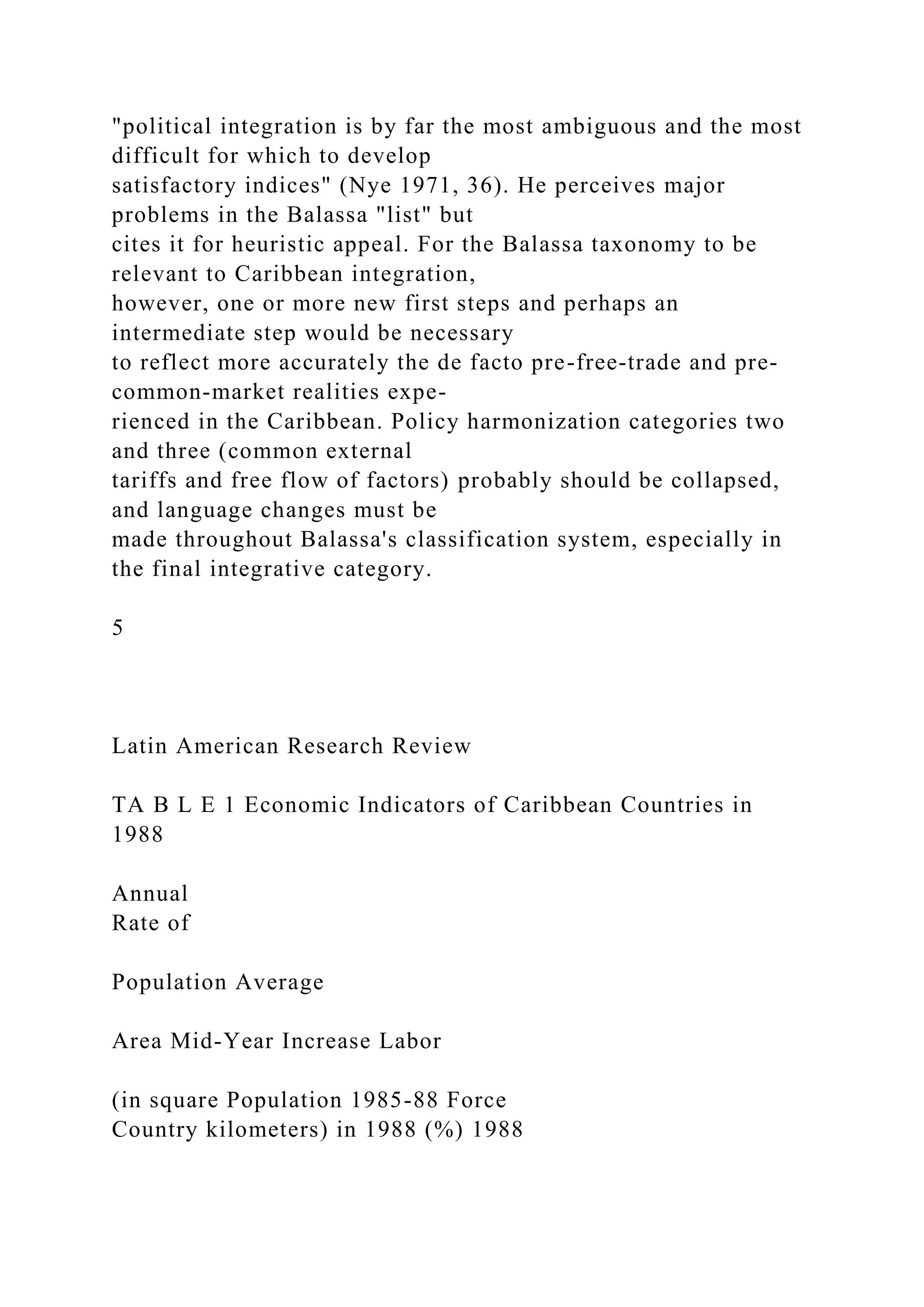 "political integration is by far the most ambiguous and the most
difficult for which to develop
satisfactory indices" (Nye 1971, 36). He perceives major
problems in the Balassa "list" but
cites it for heuristic appeal. For the Balassa taxonomy to be
relevant to Caribbean integration,
however, one or more new first steps and perhaps an
intermediate step would be necessary
to reflect more accurately the de facto pre-free-trade and pre-
common-market realities expe-
rienced in the Caribbean. Policy harmonization categories two
and three (common external
tariffs and free flow of factors) probably should be collapsed,
and language changes must be
made throughout Balassa's classification system, especially in
the final integrative category.
5
Latin American Research Review
TA B L E 1 Economic Indicators of Caribbean Countries in
1988
Annual
Rate of
Population Average
Area Mid-Year Increase Labor
(in square Population 1985-88 Force
Country kilometers) in 1988 (%) 1988
 