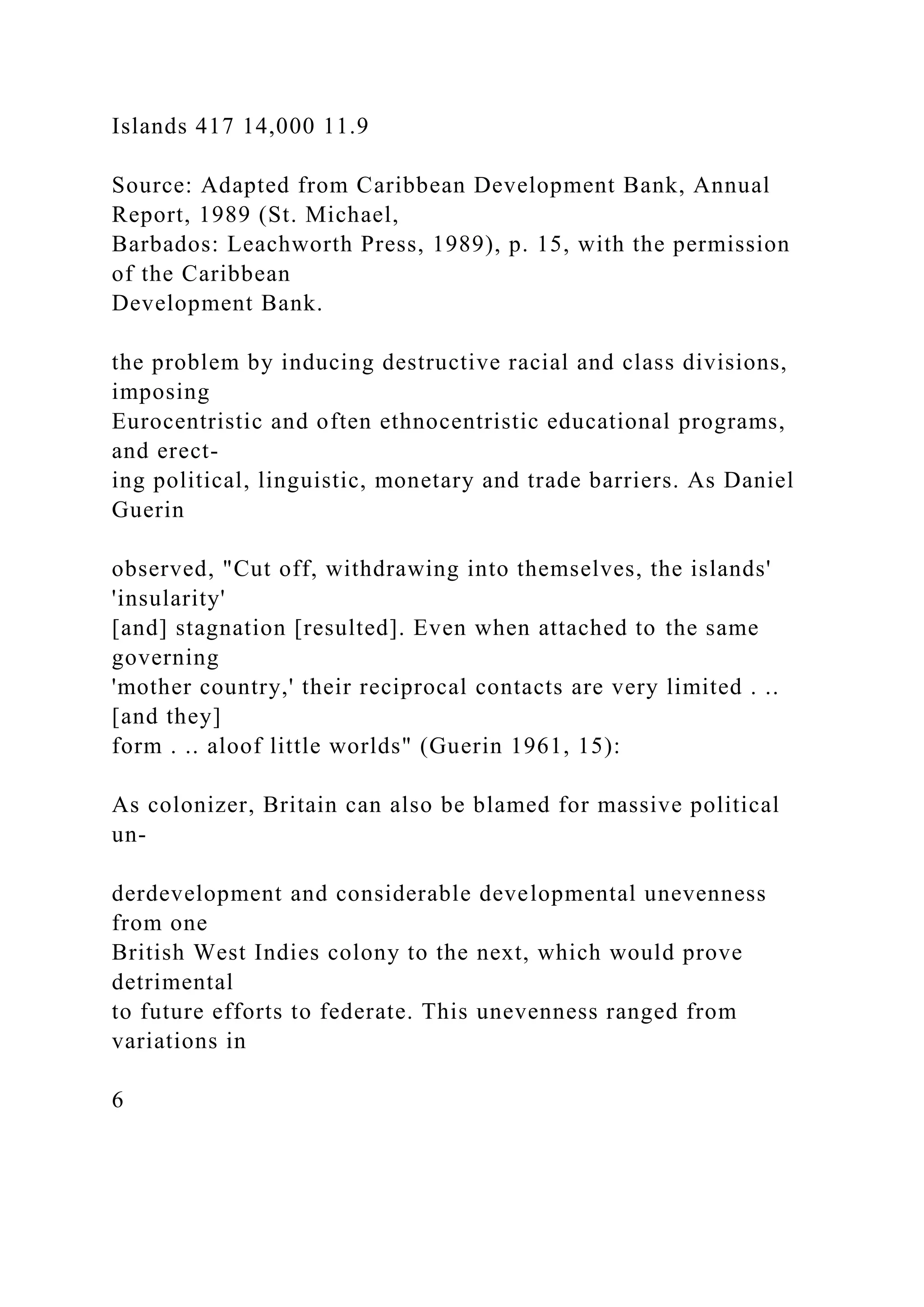 Islands 417 14,000 11.9
Source: Adapted from Caribbean Development Bank, Annual
Report, 1989 (St. Michael,
Barbados: Leachworth Press, 1989), p. 15, with the permission
of the Caribbean
Development Bank.
the problem by inducing destructive racial and class divisions,
imposing
Eurocentristic and often ethnocentristic educational programs,
and erect-
ing political, linguistic, monetary and trade barriers. As Daniel
Guerin
observed, "Cut off, withdrawing into themselves, the islands'
'insularity'
[and] stagnation [resulted]. Even when attached to the same
governing
'mother country,' their reciprocal contacts are very limited . ..
[and they]
form . .. aloof little worlds" (Guerin 1961, 15):
As colonizer, Britain can also be blamed for massive political
un-
derdevelopment and considerable developmental unevenness
from one
British West Indies colony to the next, which would prove
detrimental
to future efforts to federate. This unevenness ranged from
variations in
6
 