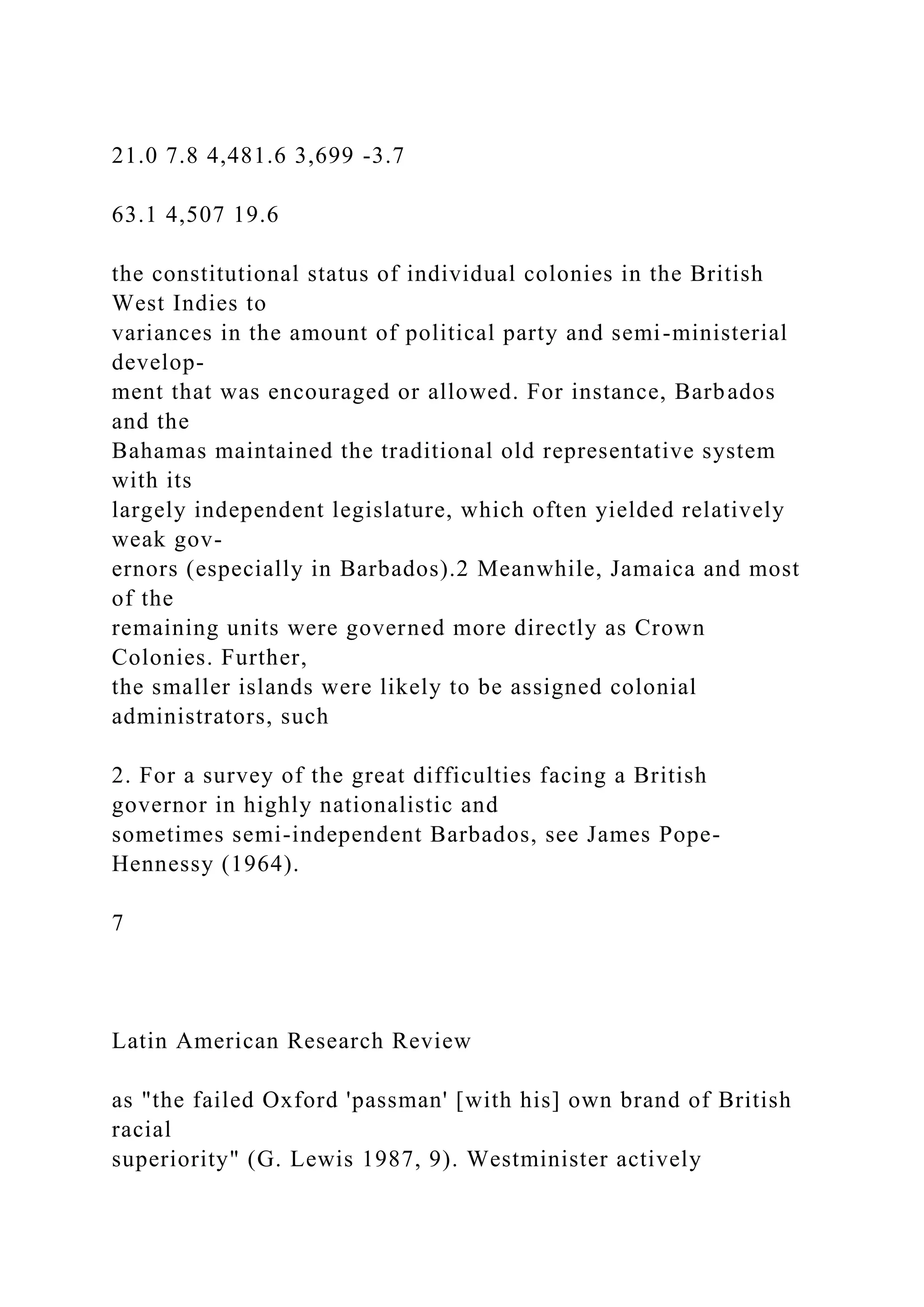 21.0 7.8 4,481.6 3,699 -3.7
63.1 4,507 19.6
the constitutional status of individual colonies in the British
West Indies to
variances in the amount of political party and semi-ministerial
develop-
ment that was encouraged or allowed. For instance, Barbados
and the
Bahamas maintained the traditional old representative system
with its
largely independent legislature, which often yielded relatively
weak gov-
ernors (especially in Barbados).2 Meanwhile, Jamaica and most
of the
remaining units were governed more directly as Crown
Colonies. Further,
the smaller islands were likely to be assigned colonial
administrators, such
2. For a survey of the great difficulties facing a British
governor in highly nationalistic and
sometimes semi-independent Barbados, see James Pope-
Hennessy (1964).
7
Latin American Research Review
as "the failed Oxford 'passman' [with his] own brand of British
racial
superiority" (G. Lewis 1987, 9). Westminister actively
 