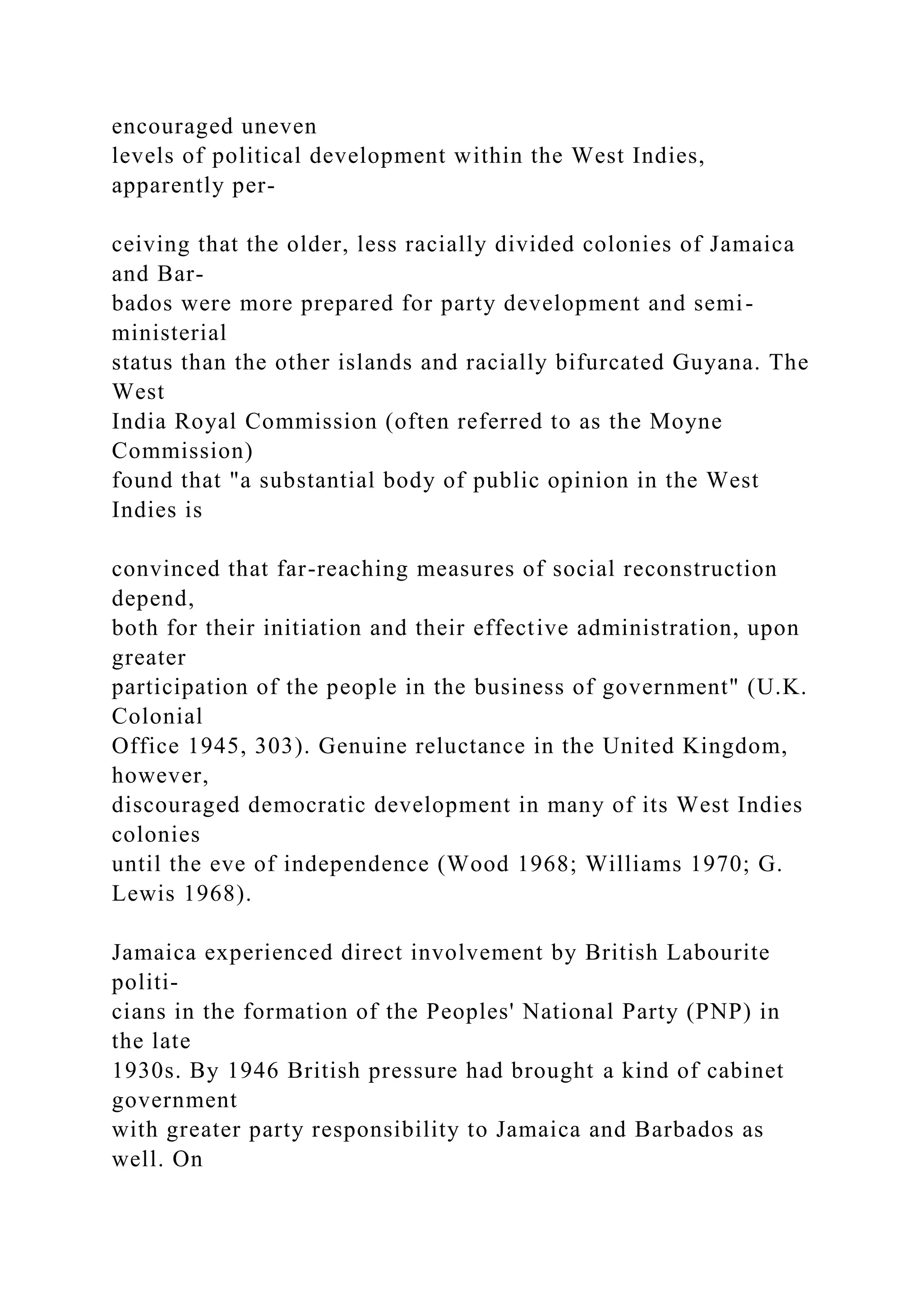 encouraged uneven
levels of political development within the West Indies,
apparently per-
ceiving that the older, less racially divided colonies of Jamaica
and Bar-
bados were more prepared for party development and semi-
ministerial
status than the other islands and racially bifurcated Guyana. The
West
India Royal Commission (often referred to as the Moyne
Commission)
found that "a substantial body of public opinion in the West
Indies is
convinced that far-reaching measures of social reconstruction
depend,
both for their initiation and their effective administration, upon
greater
participation of the people in the business of government" (U.K.
Colonial
Office 1945, 303). Genuine reluctance in the United Kingdom,
however,
discouraged democratic development in many of its West Indies
colonies
until the eve of independence (Wood 1968; Williams 1970; G.
Lewis 1968).
Jamaica experienced direct involvement by British Labourite
politi-
cians in the formation of the Peoples' National Party (PNP) in
the late
1930s. By 1946 British pressure had brought a kind of cabinet
government
with greater party responsibility to Jamaica and Barbados as
well. On
 