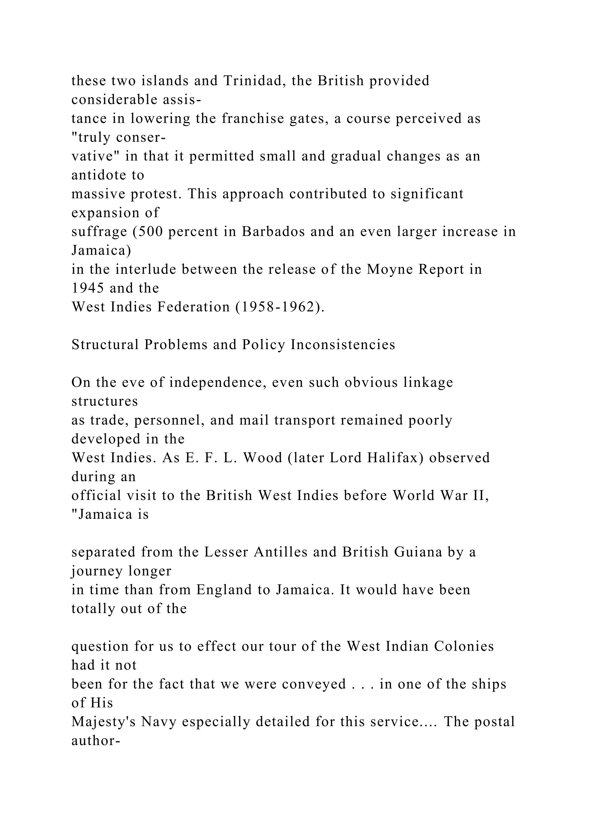 these two islands and Trinidad, the British provided
considerable assis-
tance in lowering the franchise gates, a course perceived as
"truly conser-
vative" in that it permitted small and gradual changes as an
antidote to
massive protest. This approach contributed to significant
expansion of
suffrage (500 percent in Barbados and an even larger increase in
Jamaica)
in the interlude between the release of the Moyne Report in
1945 and the
West Indies Federation (1958-1962).
Structural Problems and Policy Inconsistencies
On the eve of independence, even such obvious linkage
structures
as trade, personnel, and mail transport remained poorly
developed in the
West Indies. As E. F. L. Wood (later Lord Halifax) observed
during an
official visit to the British West Indies before World War II,
"Jamaica is
separated from the Lesser Antilles and British Guiana by a
journey longer
in time than from England to Jamaica. It would have been
totally out of the
question for us to effect our tour of the West Indian Colonies
had it not
been for the fact that we were conveyed . . . in one of the ships
of His
Majesty's Navy especially detailed for this service.... The postal
author-
 