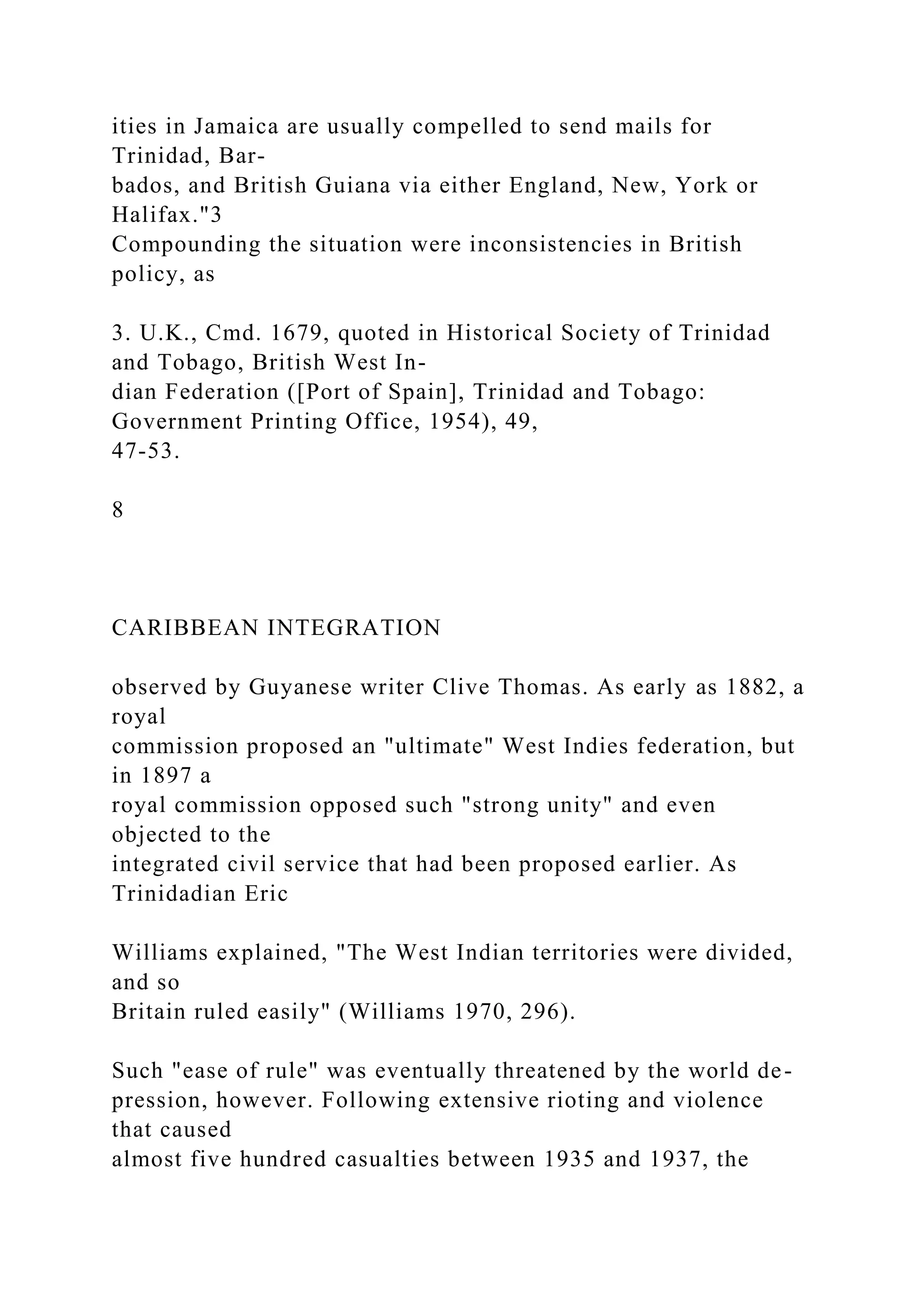 ities in Jamaica are usually compelled to send mails for
Trinidad, Bar-
bados, and British Guiana via either England, New, York or
Halifax."3
Compounding the situation were inconsistencies in British
policy, as
3. U.K., Cmd. 1679, quoted in Historical Society of Trinidad
and Tobago, British West In-
dian Federation ([Port of Spain], Trinidad and Tobago:
Government Printing Office, 1954), 49,
47-53.
8
CARIBBEAN INTEGRATION
observed by Guyanese writer Clive Thomas. As early as 1882, a
royal
commission proposed an "ultimate" West Indies federation, but
in 1897 a
royal commission opposed such "strong unity" and even
objected to the
integrated civil service that had been proposed earlier. As
Trinidadian Eric
Williams explained, "The West Indian territories were divided,
and so
Britain ruled easily" (Williams 1970, 296).
Such "ease of rule" was eventually threatened by the world de-
pression, however. Following extensive rioting and violence
that caused
almost five hundred casualties between 1935 and 1937, the
 