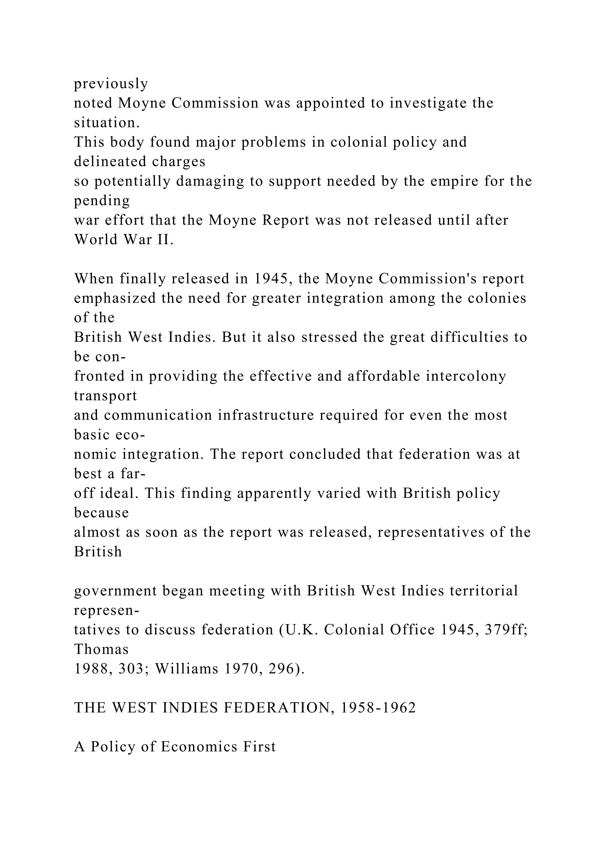 previously
noted Moyne Commission was appointed to investigate the
situation.
This body found major problems in colonial policy and
delineated charges
so potentially damaging to support needed by the empire for the
pending
war effort that the Moyne Report was not released until after
World War II.
When finally released in 1945, the Moyne Commission's report
emphasized the need for greater integration among the colonies
of the
British West Indies. But it also stressed the great difficulties to
be con-
fronted in providing the effective and affordable intercolony
transport
and communication infrastructure required for even the most
basic eco-
nomic integration. The report concluded that federation was at
best a far-
off ideal. This finding apparently varied with British policy
because
almost as soon as the report was released, representatives of the
British
government began meeting with British West Indies territorial
represen-
tatives to discuss federation (U.K. Colonial Office 1945, 379ff;
Thomas
1988, 303; Williams 1970, 296).
THE WEST INDIES FEDERATION, 1958-1962
A Policy of Economics First
 