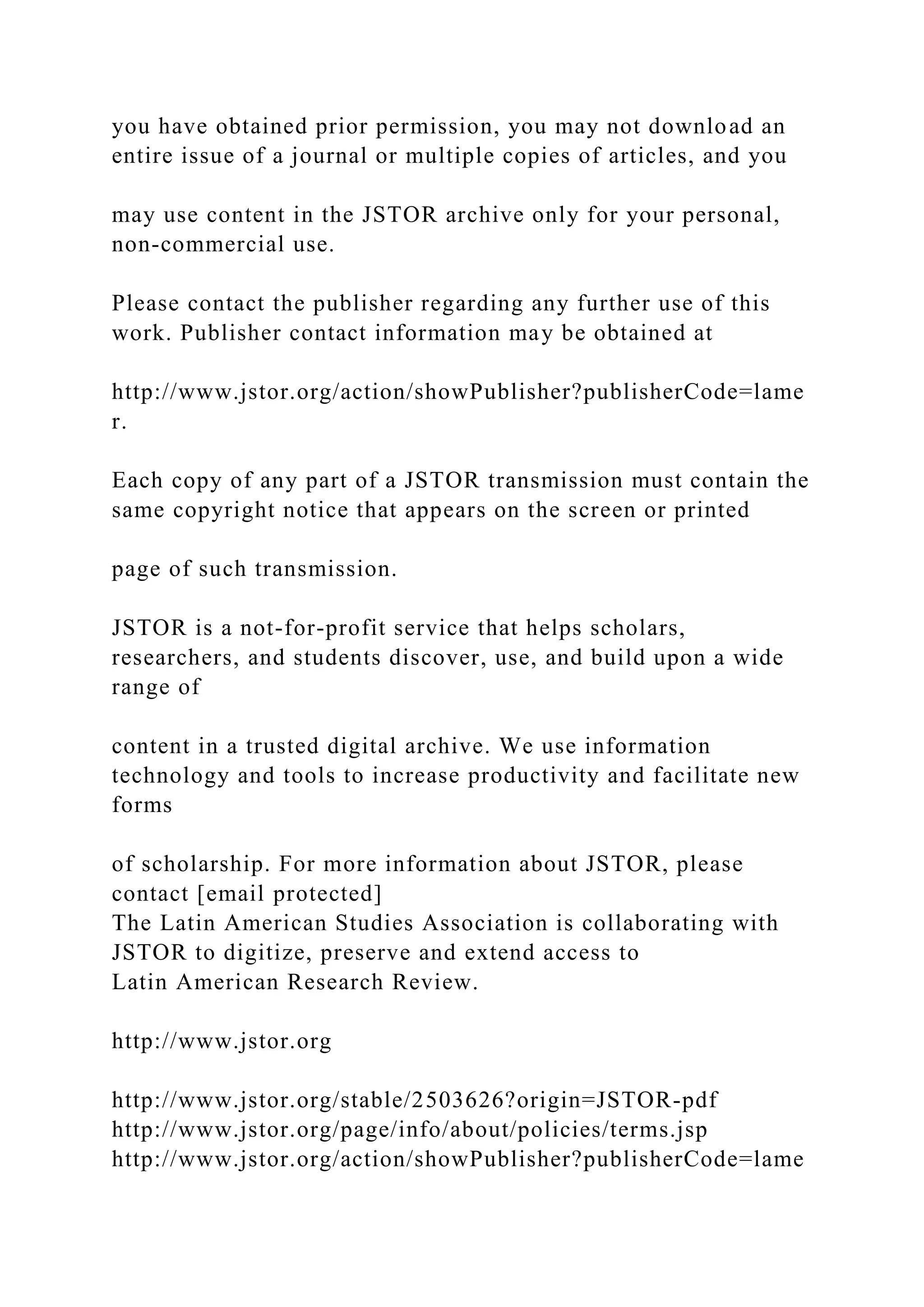 you have obtained prior permission, you may not download an
entire issue of a journal or multiple copies of articles, and you
may use content in the JSTOR archive only for your personal,
non-commercial use.
Please contact the publisher regarding any further use of this
work. Publisher contact information may be obtained at
http://www.jstor.org/action/showPublisher?publisherCode=lame
r.
Each copy of any part of a JSTOR transmission must contain the
same copyright notice that appears on the screen or printed
page of such transmission.
JSTOR is a not-for-profit service that helps scholars,
researchers, and students discover, use, and build upon a wide
range of
content in a trusted digital archive. We use information
technology and tools to increase productivity and facilitate new
forms
of scholarship. For more information about JSTOR, please
contact [email protected]
The Latin American Studies Association is collaborating with
JSTOR to digitize, preserve and extend access to
Latin American Research Review.
http://www.jstor.org
http://www.jstor.org/stable/2503626?origin=JSTOR-pdf
http://www.jstor.org/page/info/about/policies/terms.jsp
http://www.jstor.org/action/showPublisher?publisherCode=lame
 