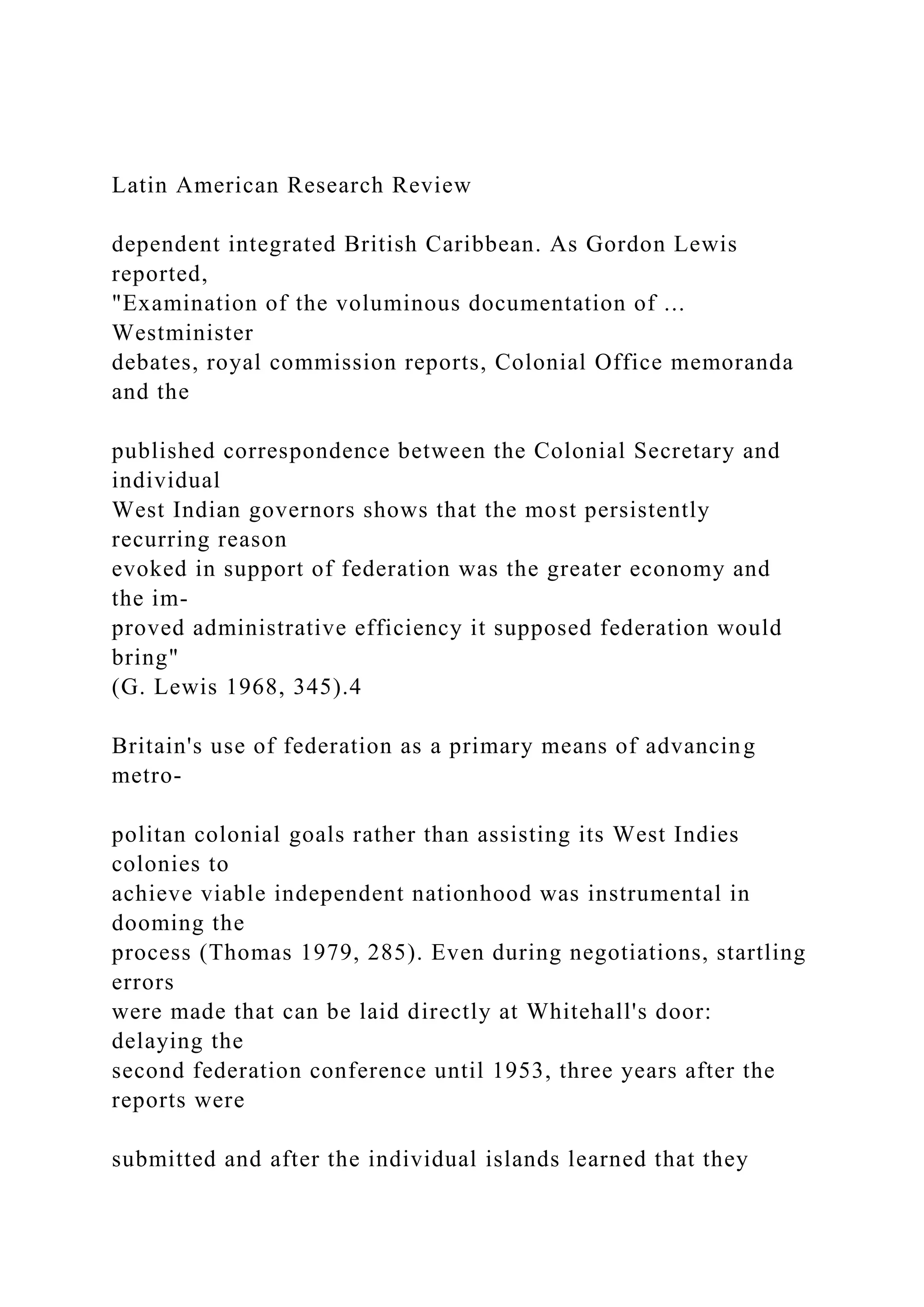 Latin American Research Review
dependent integrated British Caribbean. As Gordon Lewis
reported,
"Examination of the voluminous documentation of ...
Westminister
debates, royal commission reports, Colonial Office memoranda
and the
published correspondence between the Colonial Secretary and
individual
West Indian governors shows that the most persistently
recurring reason
evoked in support of federation was the greater economy and
the im-
proved administrative efficiency it supposed federation would
bring"
(G. Lewis 1968, 345).4
Britain's use of federation as a primary means of advancing
metro-
politan colonial goals rather than assisting its West Indies
colonies to
achieve viable independent nationhood was instrumental in
dooming the
process (Thomas 1979, 285). Even during negotiations, startling
errors
were made that can be laid directly at Whitehall's door:
delaying the
second federation conference until 1953, three years after the
reports were
submitted and after the individual islands learned that they
 