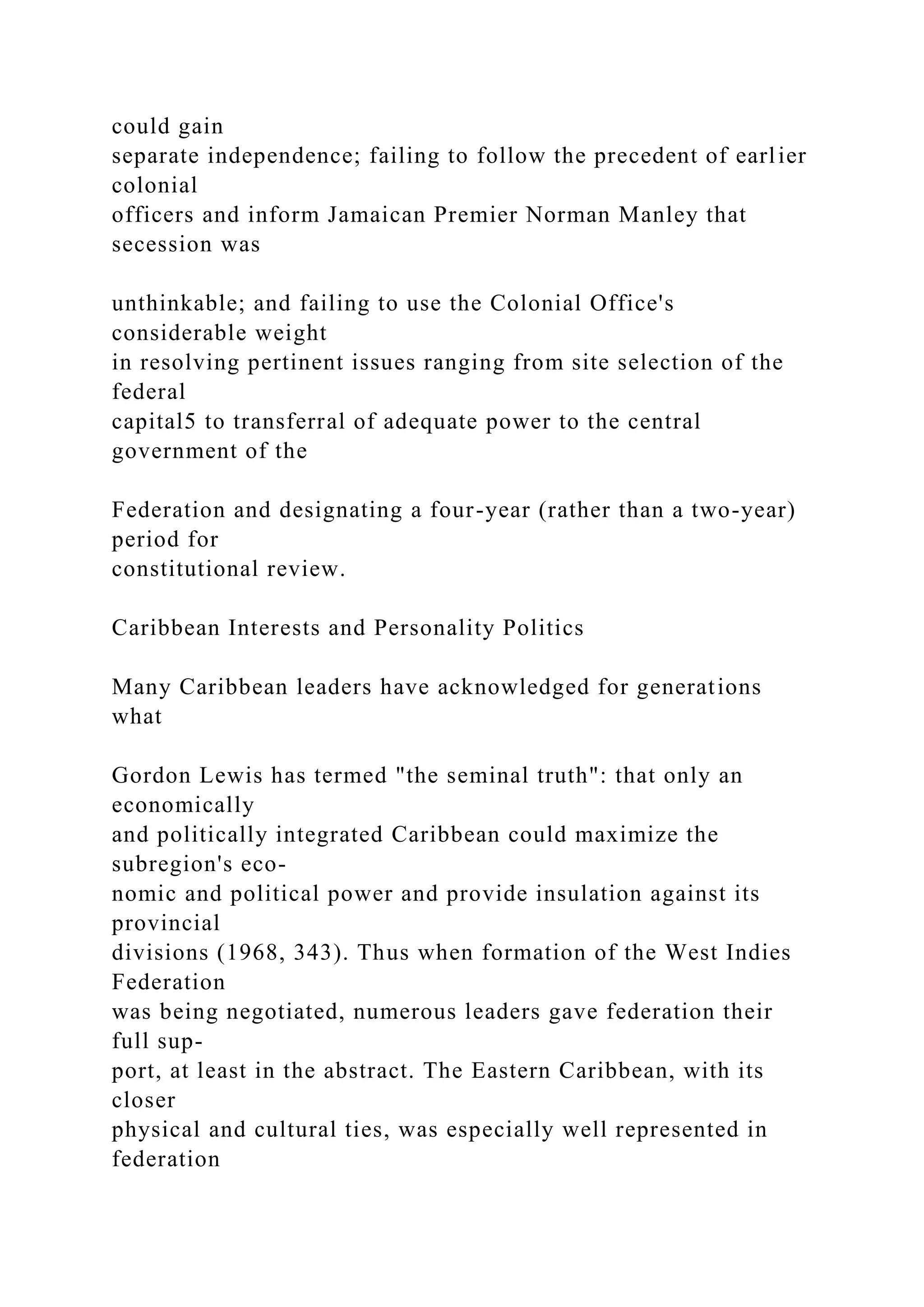 could gain
separate independence; failing to follow the precedent of earlier
colonial
officers and inform Jamaican Premier Norman Manley that
secession was
unthinkable; and failing to use the Colonial Office's
considerable weight
in resolving pertinent issues ranging from site selection of the
federal
capital5 to transferral of adequate power to the central
government of the
Federation and designating a four-year (rather than a two-year)
period for
constitutional review.
Caribbean Interests and Personality Politics
Many Caribbean leaders have acknowledged for generations
what
Gordon Lewis has termed "the seminal truth": that only an
economically
and politically integrated Caribbean could maximize the
subregion's eco-
nomic and political power and provide insulation against its
provincial
divisions (1968, 343). Thus when formation of the West Indies
Federation
was being negotiated, numerous leaders gave federation their
full sup-
port, at least in the abstract. The Eastern Caribbean, with its
closer
physical and cultural ties, was especially well represented in
federation
 