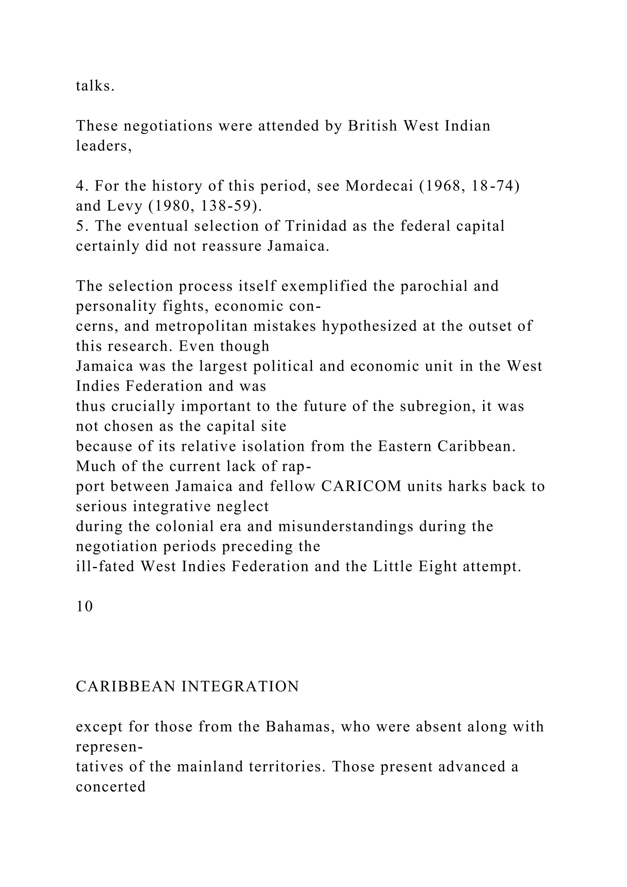talks.
These negotiations were attended by British West Indian
leaders,
4. For the history of this period, see Mordecai (1968, 18-74)
and Levy (1980, 138-59).
5. The eventual selection of Trinidad as the federal capital
certainly did not reassure Jamaica.
The selection process itself exemplified the parochial and
personality fights, economic con-
cerns, and metropolitan mistakes hypothesized at the outset of
this research. Even though
Jamaica was the largest political and economic unit in the West
Indies Federation and was
thus crucially important to the future of the subregion, it was
not chosen as the capital site
because of its relative isolation from the Eastern Caribbean.
Much of the current lack of rap-
port between Jamaica and fellow CARICOM units harks back to
serious integrative neglect
during the colonial era and misunderstandings during the
negotiation periods preceding the
ill-fated West Indies Federation and the Little Eight attempt.
10
CARIBBEAN INTEGRATION
except for those from the Bahamas, who were absent along with
represen-
tatives of the mainland territories. Those present advanced a
concerted
 