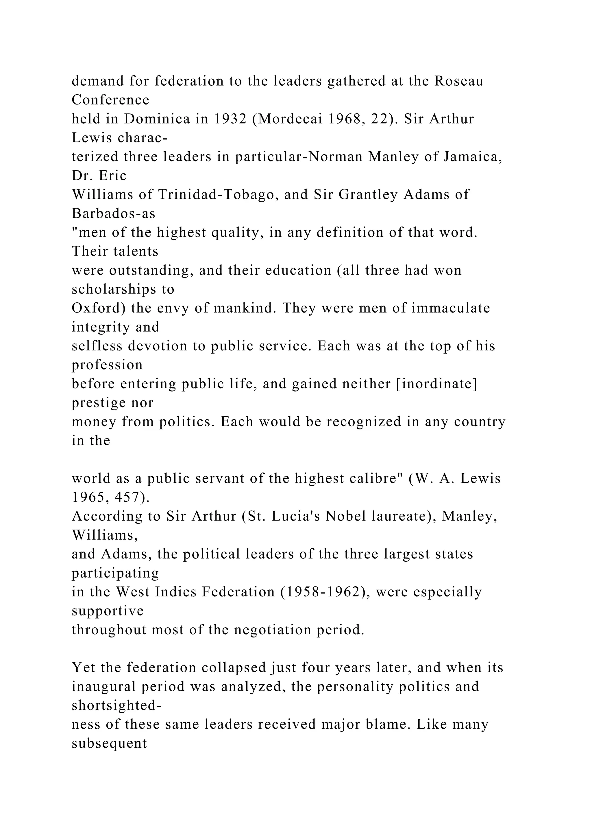 demand for federation to the leaders gathered at the Roseau
Conference
held in Dominica in 1932 (Mordecai 1968, 22). Sir Arthur
Lewis charac-
terized three leaders in particular-Norman Manley of Jamaica,
Dr. Eric
Williams of Trinidad-Tobago, and Sir Grantley Adams of
Barbados-as
"men of the highest quality, in any definition of that word.
Their talents
were outstanding, and their education (all three had won
scholarships to
Oxford) the envy of mankind. They were men of immaculate
integrity and
selfless devotion to public service. Each was at the top of his
profession
before entering public life, and gained neither [inordinate]
prestige nor
money from politics. Each would be recognized in any country
in the
world as a public servant of the highest calibre" (W. A. Lewis
1965, 457).
According to Sir Arthur (St. Lucia's Nobel laureate), Manley,
Williams,
and Adams, the political leaders of the three largest states
participating
in the West Indies Federation (1958-1962), were especially
supportive
throughout most of the negotiation period.
Yet the federation collapsed just four years later, and when its
inaugural period was analyzed, the personality politics and
shortsighted-
ness of these same leaders received major blame. Like many
subsequent
 