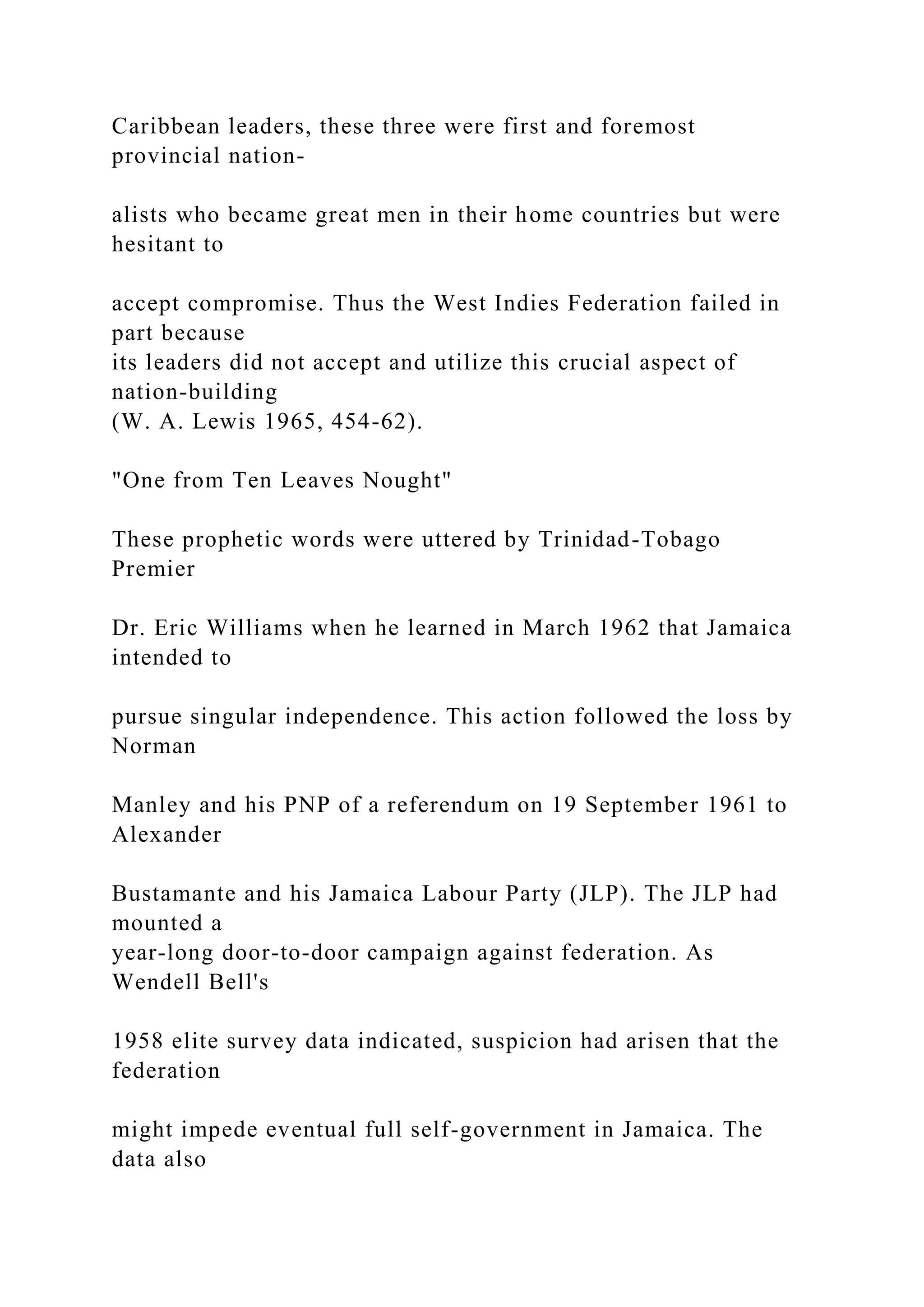 Caribbean leaders, these three were first and foremost
provincial nation-
alists who became great men in their home countries but were
hesitant to
accept compromise. Thus the West Indies Federation failed in
part because
its leaders did not accept and utilize this crucial aspect of
nation-building
(W. A. Lewis 1965, 454-62).
"One from Ten Leaves Nought"
These prophetic words were uttered by Trinidad-Tobago
Premier
Dr. Eric Williams when he learned in March 1962 that Jamaica
intended to
pursue singular independence. This action followed the loss by
Norman
Manley and his PNP of a referendum on 19 September 1961 to
Alexander
Bustamante and his Jamaica Labour Party (JLP). The JLP had
mounted a
year-long door-to-door campaign against federation. As
Wendell Bell's
1958 elite survey data indicated, suspicion had arisen that the
federation
might impede eventual full self-government in Jamaica. The
data also
 