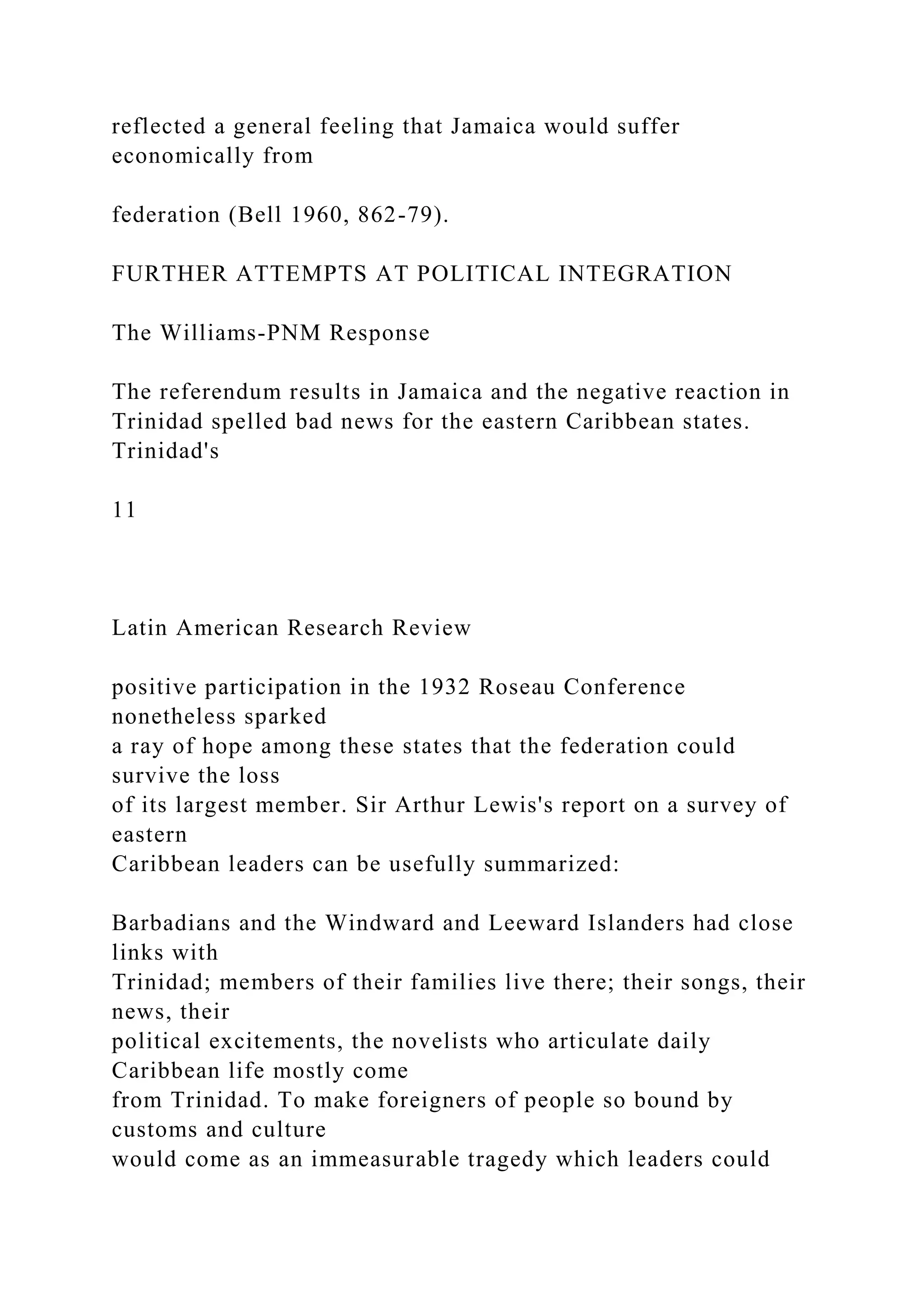 reflected a general feeling that Jamaica would suffer
economically from
federation (Bell 1960, 862-79).
FURTHER ATTEMPTS AT POLITICAL INTEGRATION
The Williams-PNM Response
The referendum results in Jamaica and the negative reaction in
Trinidad spelled bad news for the eastern Caribbean states.
Trinidad's
11
Latin American Research Review
positive participation in the 1932 Roseau Conference
nonetheless sparked
a ray of hope among these states that the federation could
survive the loss
of its largest member. Sir Arthur Lewis's report on a survey of
eastern
Caribbean leaders can be usefully summarized:
Barbadians and the Windward and Leeward Islanders had close
links with
Trinidad; members of their families live there; their songs, their
news, their
political excitements, the novelists who articulate daily
Caribbean life mostly come
from Trinidad. To make foreigners of people so bound by
customs and culture
would come as an immeasurable tragedy which leaders could
 
