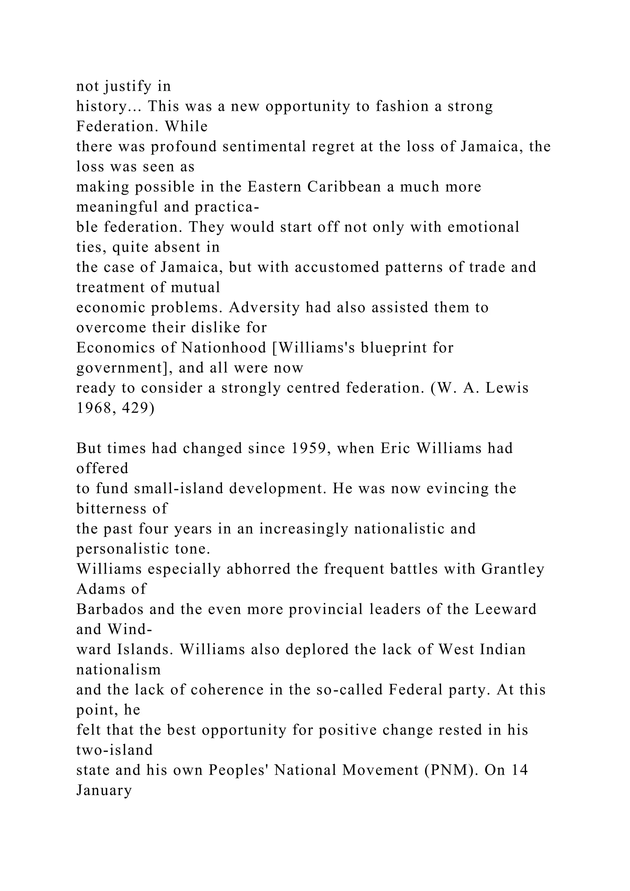 not justify in
history... This was a new opportunity to fashion a strong
Federation. While
there was profound sentimental regret at the loss of Jamaica, the
loss was seen as
making possible in the Eastern Caribbean a much more
meaningful and practica-
ble federation. They would start off not only with emotional
ties, quite absent in
the case of Jamaica, but with accustomed patterns of trade and
treatment of mutual
economic problems. Adversity had also assisted them to
overcome their dislike for
Economics of Nationhood [Williams's blueprint for
government], and all were now
ready to consider a strongly centred federation. (W. A. Lewis
1968, 429)
But times had changed since 1959, when Eric Williams had
offered
to fund small-island development. He was now evincing the
bitterness of
the past four years in an increasingly nationalistic and
personalistic tone.
Williams especially abhorred the frequent battles with Grantley
Adams of
Barbados and the even more provincial leaders of the Leeward
and Wind-
ward Islands. Williams also deplored the lack of West Indian
nationalism
and the lack of coherence in the so-called Federal party. At this
point, he
felt that the best opportunity for positive change rested in his
two-island
state and his own Peoples' National Movement (PNM). On 14
January
 