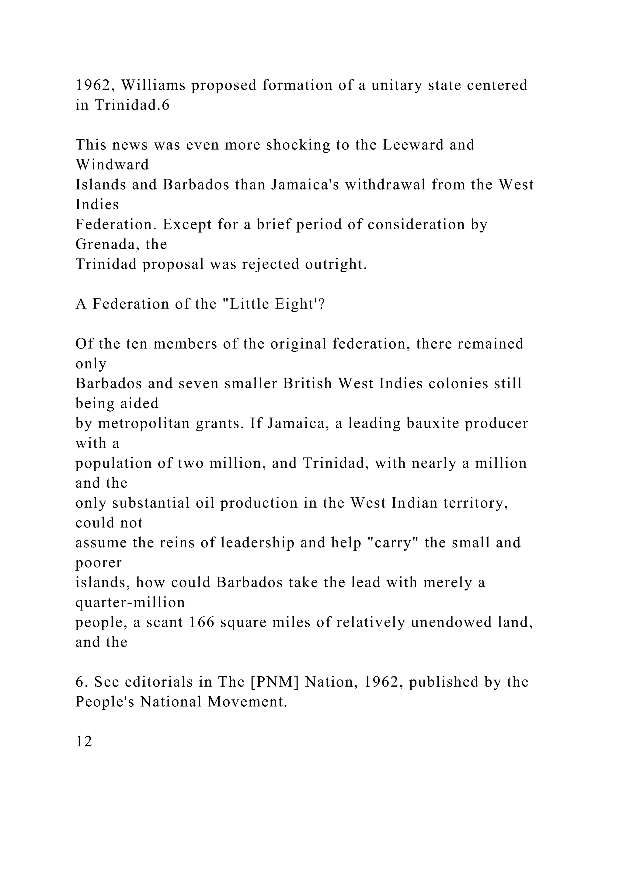 1962, Williams proposed formation of a unitary state centered
in Trinidad.6
This news was even more shocking to the Leeward and
Windward
Islands and Barbados than Jamaica's withdrawal from the West
Indies
Federation. Except for a brief period of consideration by
Grenada, the
Trinidad proposal was rejected outright.
A Federation of the "Little Eight'?
Of the ten members of the original federation, there remained
only
Barbados and seven smaller British West Indies colonies still
being aided
by metropolitan grants. If Jamaica, a leading bauxite producer
with a
population of two million, and Trinidad, with nearly a million
and the
only substantial oil production in the West Indian territory,
could not
assume the reins of leadership and help "carry" the small and
poorer
islands, how could Barbados take the lead with merely a
quarter-million
people, a scant 166 square miles of relatively unendowed land,
and the
6. See editorials in The [PNM] Nation, 1962, published by the
People's National Movement.
12
 