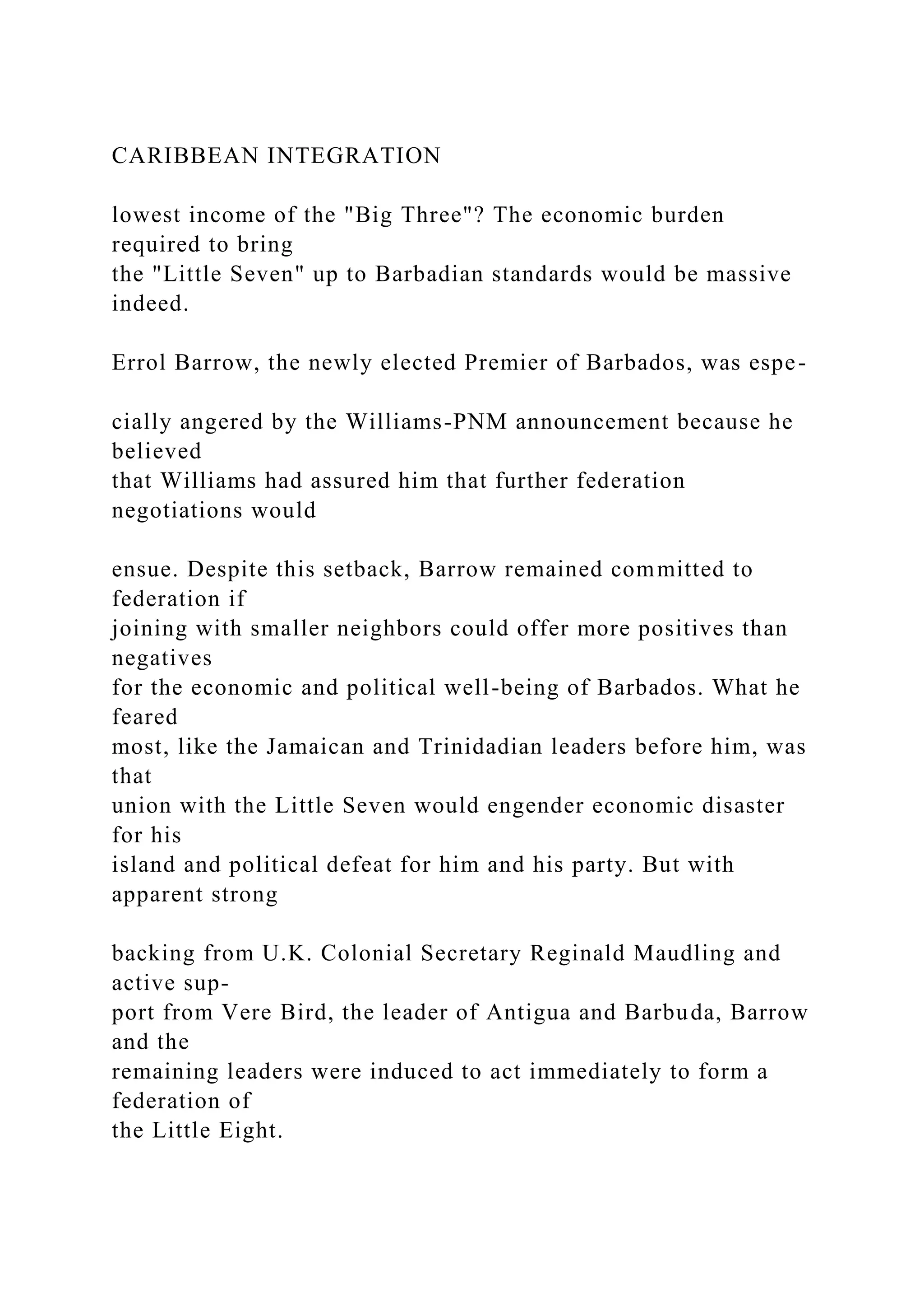 CARIBBEAN INTEGRATION
lowest income of the "Big Three"? The economic burden
required to bring
the "Little Seven" up to Barbadian standards would be massive
indeed.
Errol Barrow, the newly elected Premier of Barbados, was espe-
cially angered by the Williams-PNM announcement because he
believed
that Williams had assured him that further federation
negotiations would
ensue. Despite this setback, Barrow remained committed to
federation if
joining with smaller neighbors could offer more positives than
negatives
for the economic and political well-being of Barbados. What he
feared
most, like the Jamaican and Trinidadian leaders before him, was
that
union with the Little Seven would engender economic disaster
for his
island and political defeat for him and his party. But with
apparent strong
backing from U.K. Colonial Secretary Reginald Maudling and
active sup-
port from Vere Bird, the leader of Antigua and Barbuda, Barrow
and the
remaining leaders were induced to act immediately to form a
federation of
the Little Eight.
 