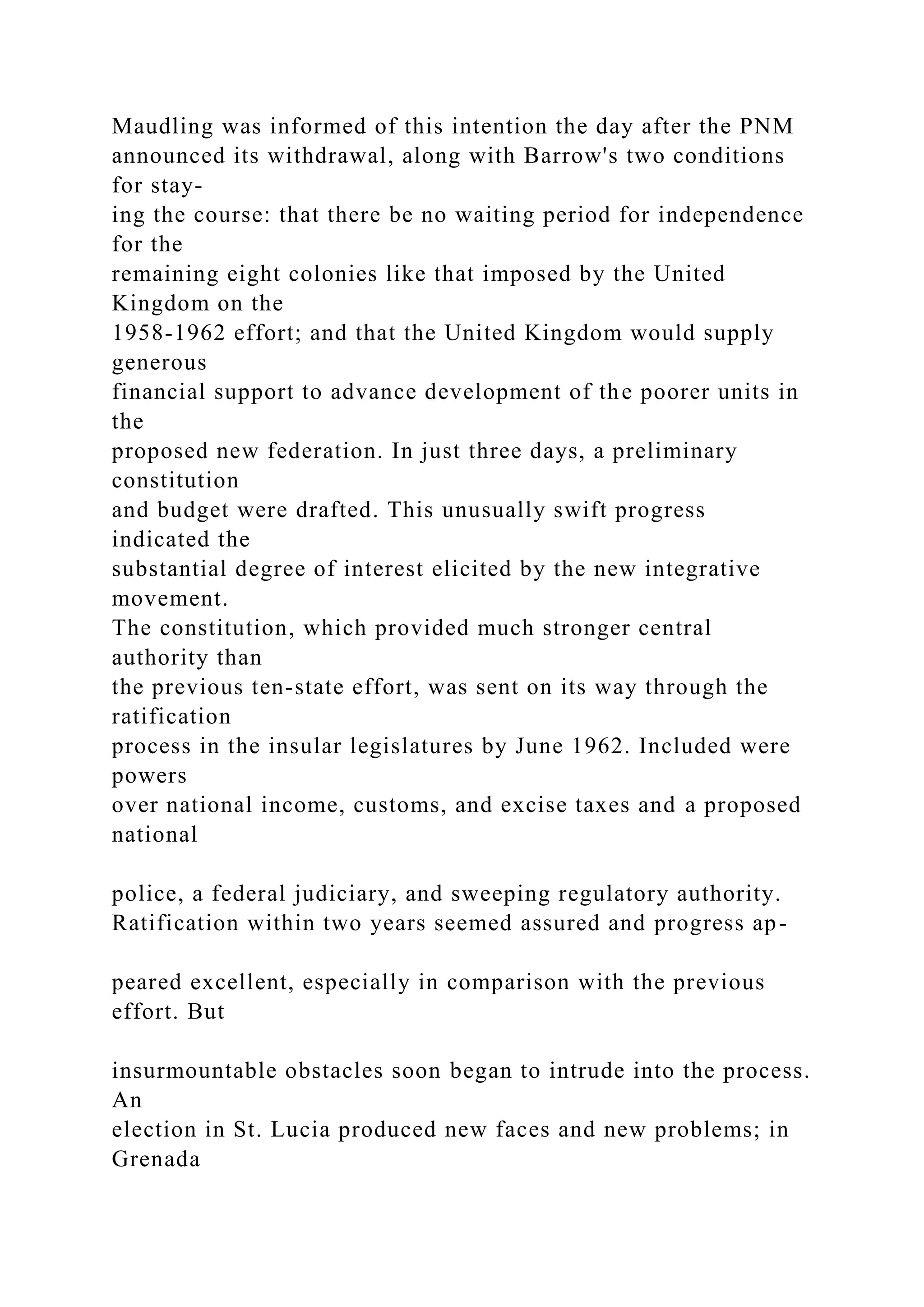 Maudling was informed of this intention the day after the PNM
announced its withdrawal, along with Barrow's two conditions
for stay-
ing the course: that there be no waiting period for independence
for the
remaining eight colonies like that imposed by the United
Kingdom on the
1958-1962 effort; and that the United Kingdom would supply
generous
financial support to advance development of the poorer units in
the
proposed new federation. In just three days, a preliminary
constitution
and budget were drafted. This unusually swift progress
indicated the
substantial degree of interest elicited by the new integrative
movement.
The constitution, which provided much stronger central
authority than
the previous ten-state effort, was sent on its way through the
ratification
process in the insular legislatures by June 1962. Included were
powers
over national income, customs, and excise taxes and a proposed
national
police, a federal judiciary, and sweeping regulatory authority.
Ratification within two years seemed assured and progress ap-
peared excellent, especially in comparison with the previous
effort. But
insurmountable obstacles soon began to intrude into the process.
An
election in St. Lucia produced new faces and new problems; in
Grenada
 