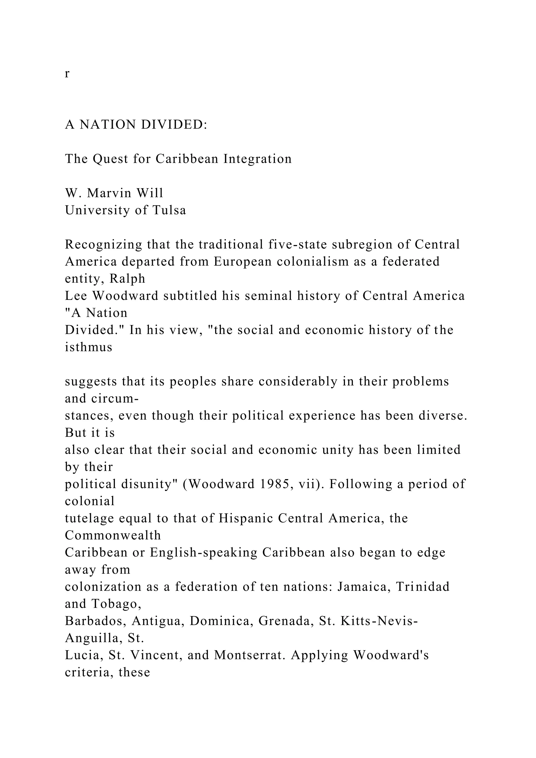 r
A NATION DIVIDED:
The Quest for Caribbean Integration
W. Marvin Will
University of Tulsa
Recognizing that the traditional five-state subregion of Central
America departed from European colonialism as a federated
entity, Ralph
Lee Woodward subtitled his seminal history of Central America
"A Nation
Divided." In his view, "the social and economic history of the
isthmus
suggests that its peoples share considerably in their problems
and circum-
stances, even though their political experience has been diverse.
But it is
also clear that their social and economic unity has been limited
by their
political disunity" (Woodward 1985, vii). Following a period of
colonial
tutelage equal to that of Hispanic Central America, the
Commonwealth
Caribbean or English-speaking Caribbean also began to edge
away from
colonization as a federation of ten nations: Jamaica, Trinidad
and Tobago,
Barbados, Antigua, Dominica, Grenada, St. Kitts-Nevis-
Anguilla, St.
Lucia, St. Vincent, and Montserrat. Applying Woodward's
criteria, these
 