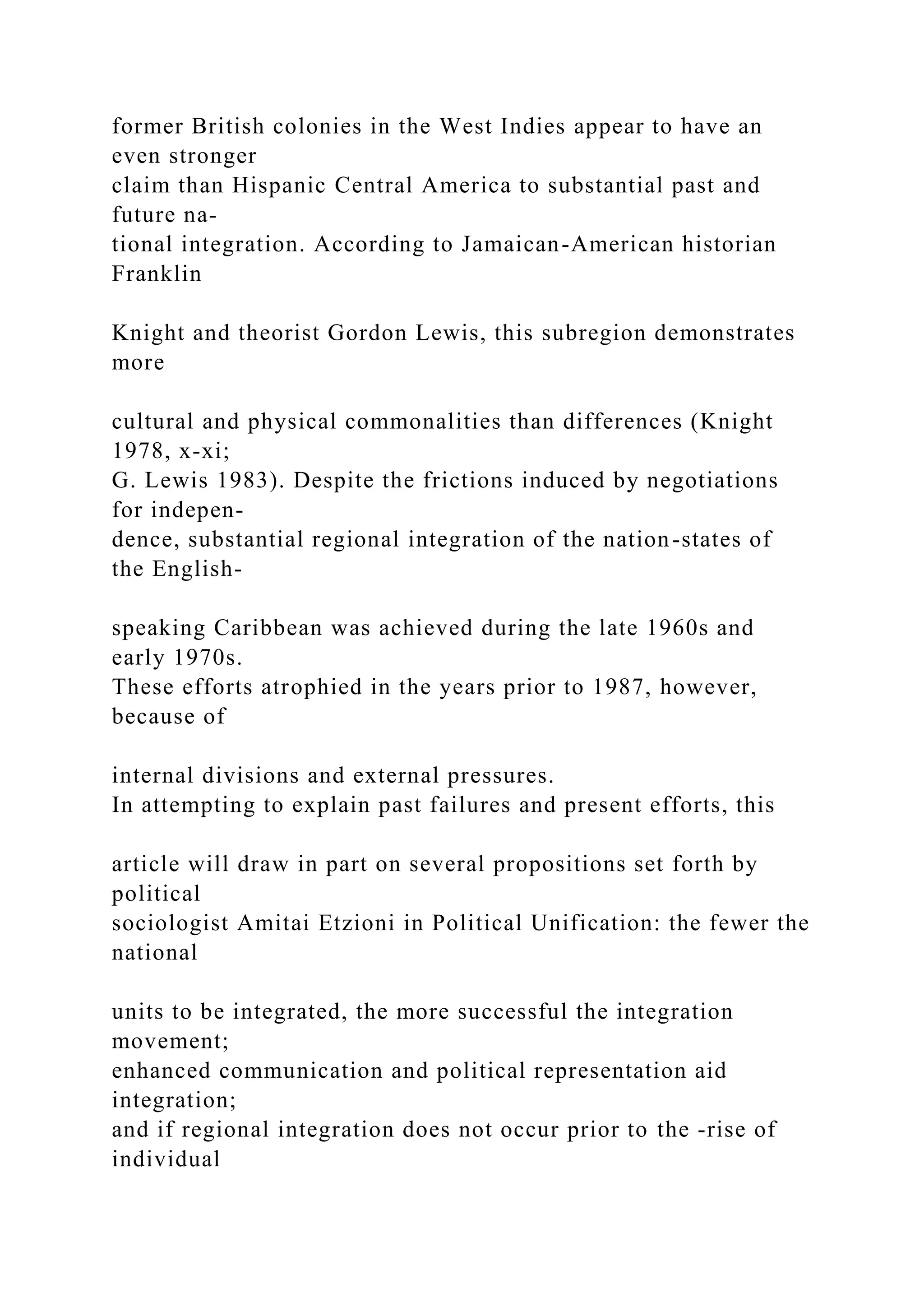 former British colonies in the West Indies appear to have an
even stronger
claim than Hispanic Central America to substantial past and
future na-
tional integration. According to Jamaican-American historian
Franklin
Knight and theorist Gordon Lewis, this subregion demonstrates
more
cultural and physical commonalities than differences (Knight
1978, x-xi;
G. Lewis 1983). Despite the frictions induced by negotiations
for indepen-
dence, substantial regional integration of the nation-states of
the English-
speaking Caribbean was achieved during the late 1960s and
early 1970s.
These efforts atrophied in the years prior to 1987, however,
because of
internal divisions and external pressures.
In attempting to explain past failures and present efforts, this
article will draw in part on several propositions set forth by
political
sociologist Amitai Etzioni in Political Unification: the fewer the
national
units to be integrated, the more successful the integration
movement;
enhanced communication and political representation aid
integration;
and if regional integration does not occur prior to the -rise of
individual
 