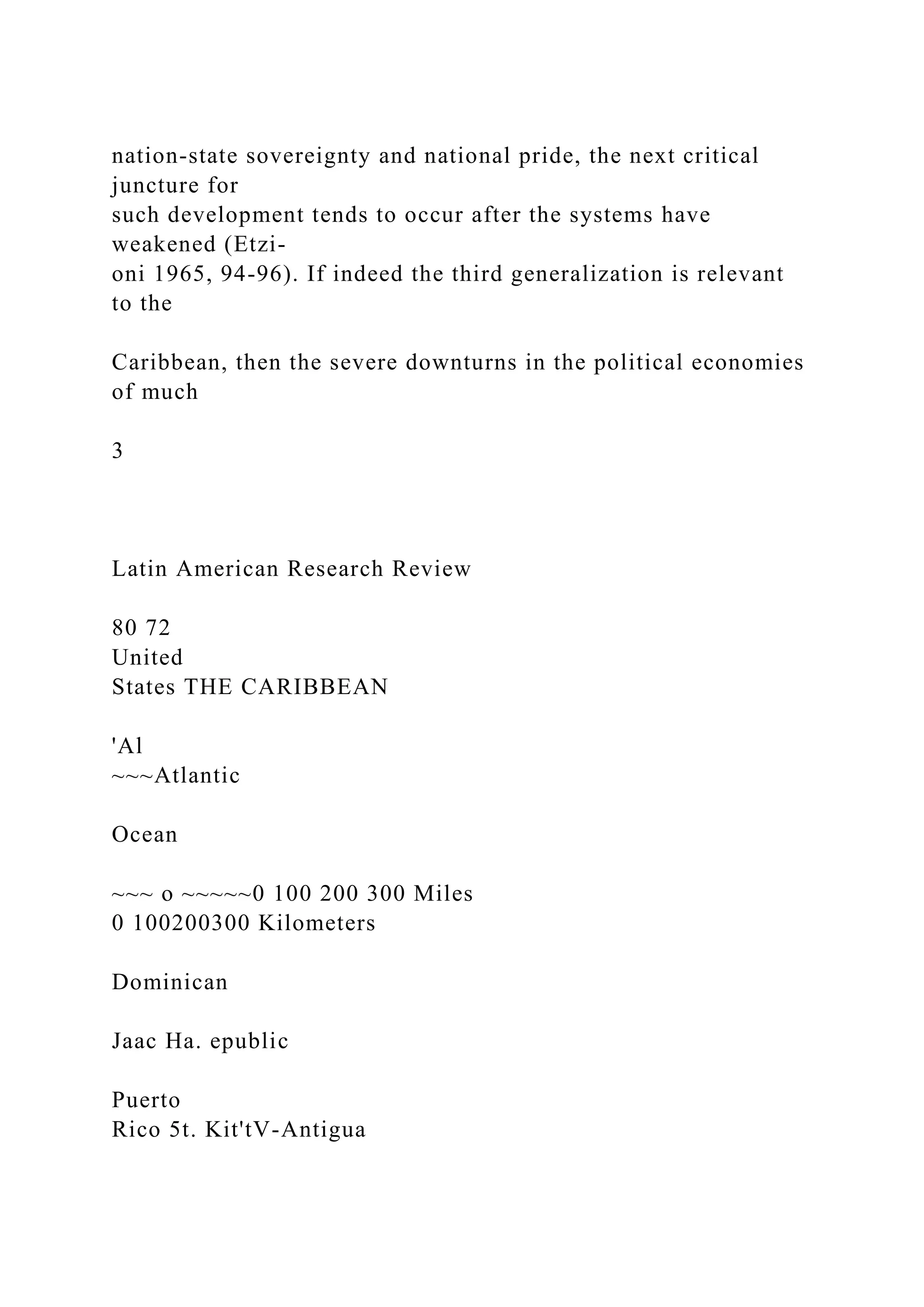 nation-state sovereignty and national pride, the next critical
juncture for
such development tends to occur after the systems have
weakened (Etzi-
oni 1965, 94-96). If indeed the third generalization is relevant
to the
Caribbean, then the severe downturns in the political economies
of much
3
Latin American Research Review
80 72
United
States THE CARIBBEAN
'Al
~~~Atlantic
Ocean
~~~ o ~~~~~0 100 200 300 Miles
0 100200300 Kilometers
Dominican
Jaac Ha. epublic
Puerto
Rico 5t. Kit'tV-Antigua
 