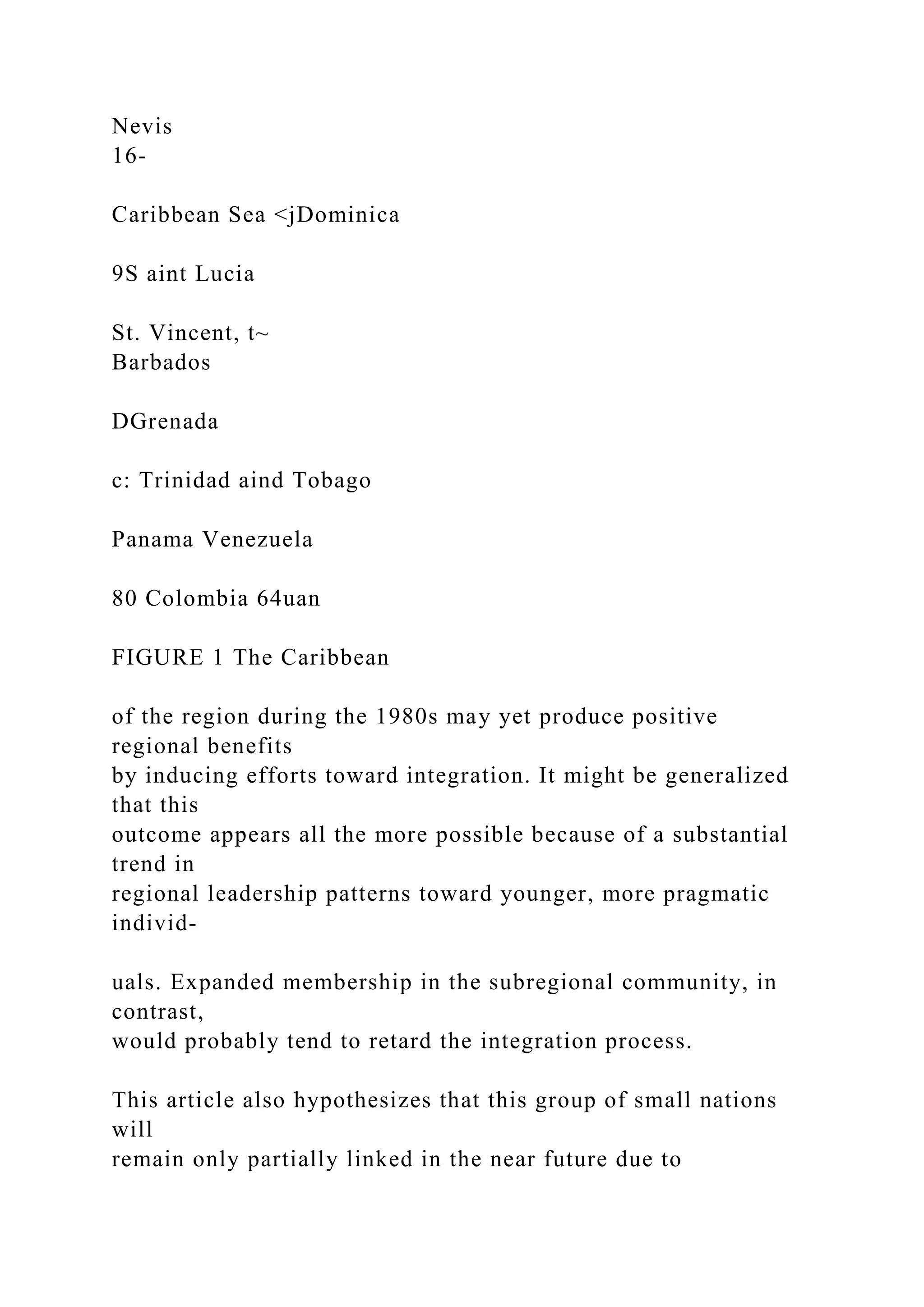 Nevis
16-
Caribbean Sea <jDominica
9S aint Lucia
St. Vincent, t~
Barbados
DGrenada
c: Trinidad aind Tobago
Panama Venezuela
80 Colombia 64uan
FIGURE 1 The Caribbean
of the region during the 1980s may yet produce positive
regional benefits
by inducing efforts toward integration. It might be generalized
that this
outcome appears all the more possible because of a substantial
trend in
regional leadership patterns toward younger, more pragmatic
individ-
uals. Expanded membership in the subregional community, in
contrast,
would probably tend to retard the integration process.
This article also hypothesizes that this group of small nations
will
remain only partially linked in the near future due to
 