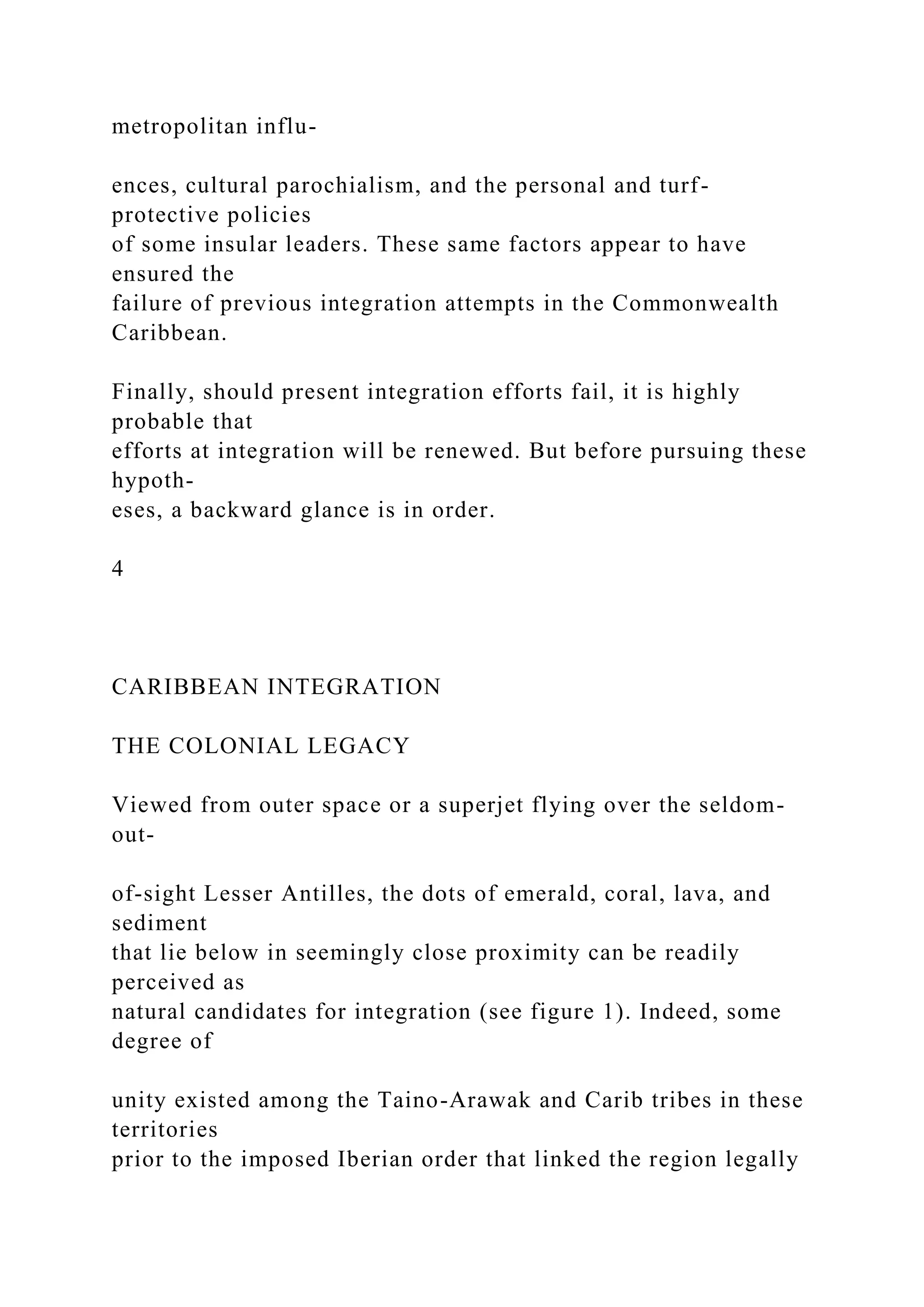 metropolitan influ-
ences, cultural parochialism, and the personal and turf-
protective policies
of some insular leaders. These same factors appear to have
ensured the
failure of previous integration attempts in the Commonwealth
Caribbean.
Finally, should present integration efforts fail, it is highly
probable that
efforts at integration will be renewed. But before pursuing these
hypoth-
eses, a backward glance is in order.
4
CARIBBEAN INTEGRATION
THE COLONIAL LEGACY
Viewed from outer space or a superjet flying over the seldom-
out-
of-sight Lesser Antilles, the dots of emerald, coral, lava, and
sediment
that lie below in seemingly close proximity can be readily
perceived as
natural candidates for integration (see figure 1). Indeed, some
degree of
unity existed among the Taino-Arawak and Carib tribes in these
territories
prior to the imposed Iberian order that linked the region legally
 