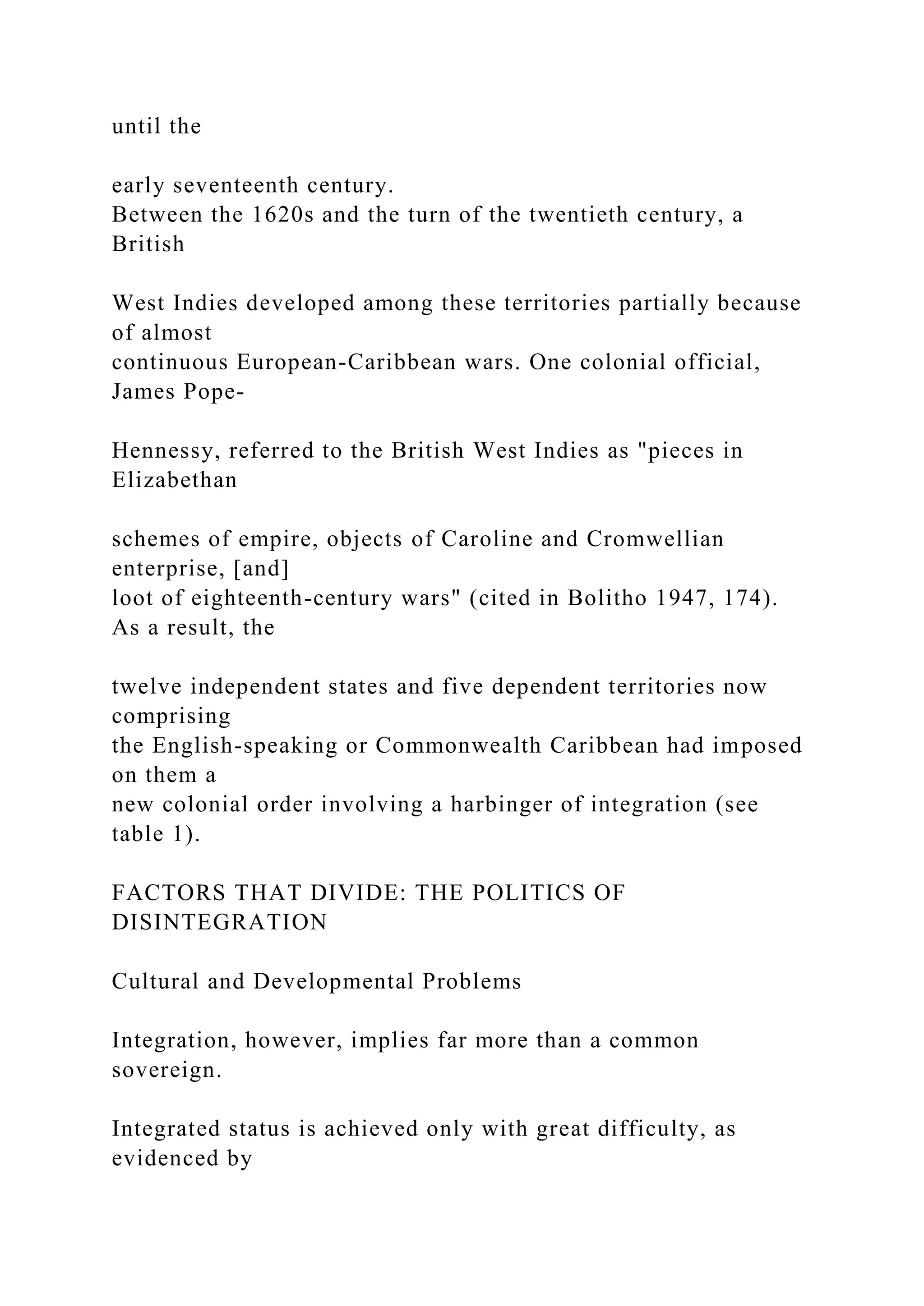 until the
early seventeenth century.
Between the 1620s and the turn of the twentieth century, a
British
West Indies developed among these territories partially because
of almost
continuous European-Caribbean wars. One colonial official,
James Pope-
Hennessy, referred to the British West Indies as "pieces in
Elizabethan
schemes of empire, objects of Caroline and Cromwellian
enterprise, [and]
loot of eighteenth-century wars" (cited in Bolitho 1947, 174).
As a result, the
twelve independent states and five dependent territories now
comprising
the English-speaking or Commonwealth Caribbean had imposed
on them a
new colonial order involving a harbinger of integration (see
table 1).
FACTORS THAT DIVIDE: THE POLITICS OF
DISINTEGRATION
Cultural and Developmental Problems
Integration, however, implies far more than a common
sovereign.
Integrated status is achieved only with great difficulty, as
evidenced by
 