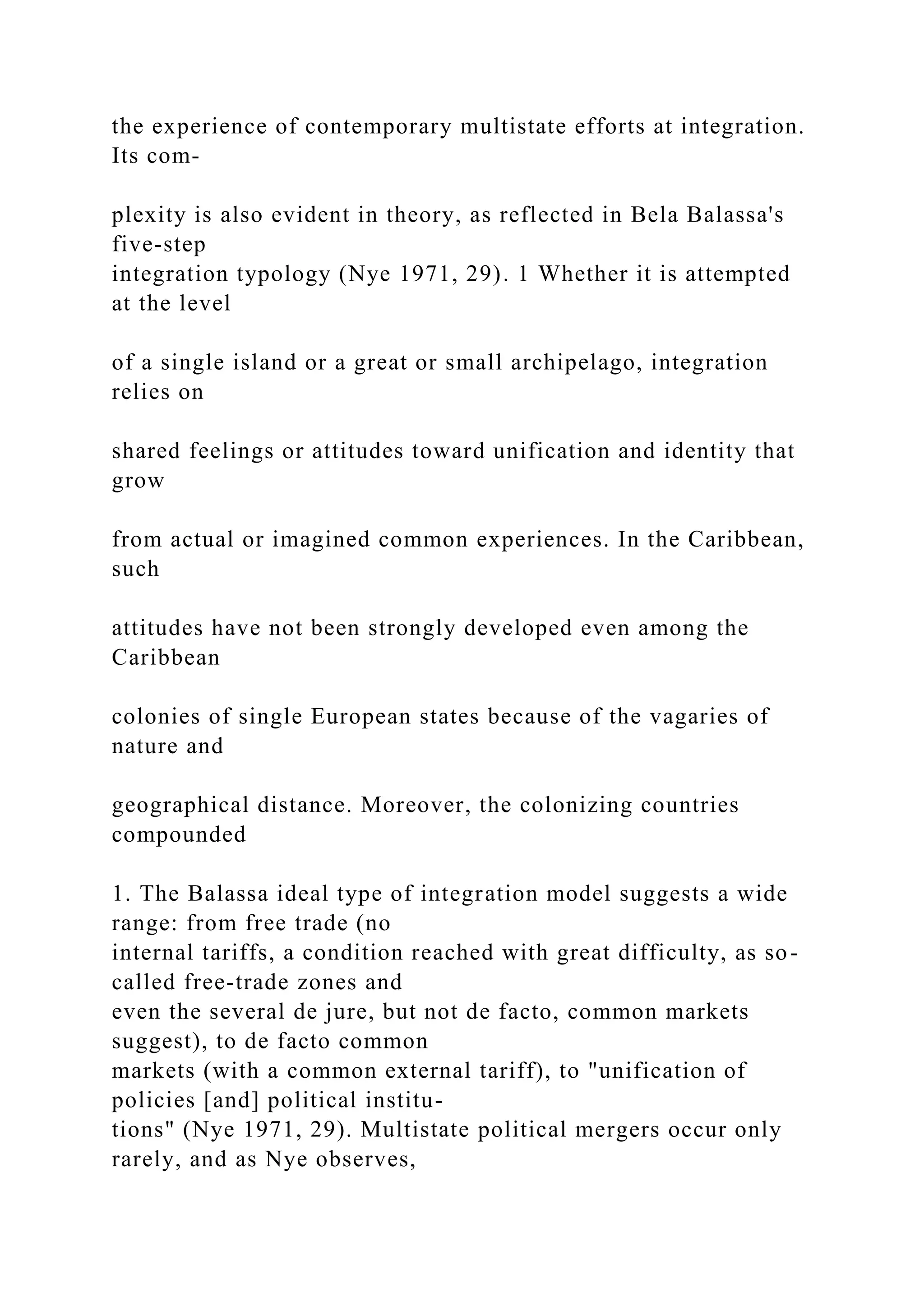 the experience of contemporary multistate efforts at integration.
Its com-
plexity is also evident in theory, as reflected in Bela Balassa's
five-step
integration typology (Nye 1971, 29). 1 Whether it is attempted
at the level
of a single island or a great or small archipelago, integration
relies on
shared feelings or attitudes toward unification and identity that
grow
from actual or imagined common experiences. In the Caribbean,
such
attitudes have not been strongly developed even among the
Caribbean
colonies of single European states because of the vagaries of
nature and
geographical distance. Moreover, the colonizing countries
compounded
1. The Balassa ideal type of integration model suggests a wide
range: from free trade (no
internal tariffs, a condition reached with great difficulty, as so-
called free-trade zones and
even the several de jure, but not de facto, common markets
suggest), to de facto common
markets (with a common external tariff), to "unification of
policies [and] political institu-
tions" (Nye 1971, 29). Multistate political mergers occur only
rarely, and as Nye observes,
 