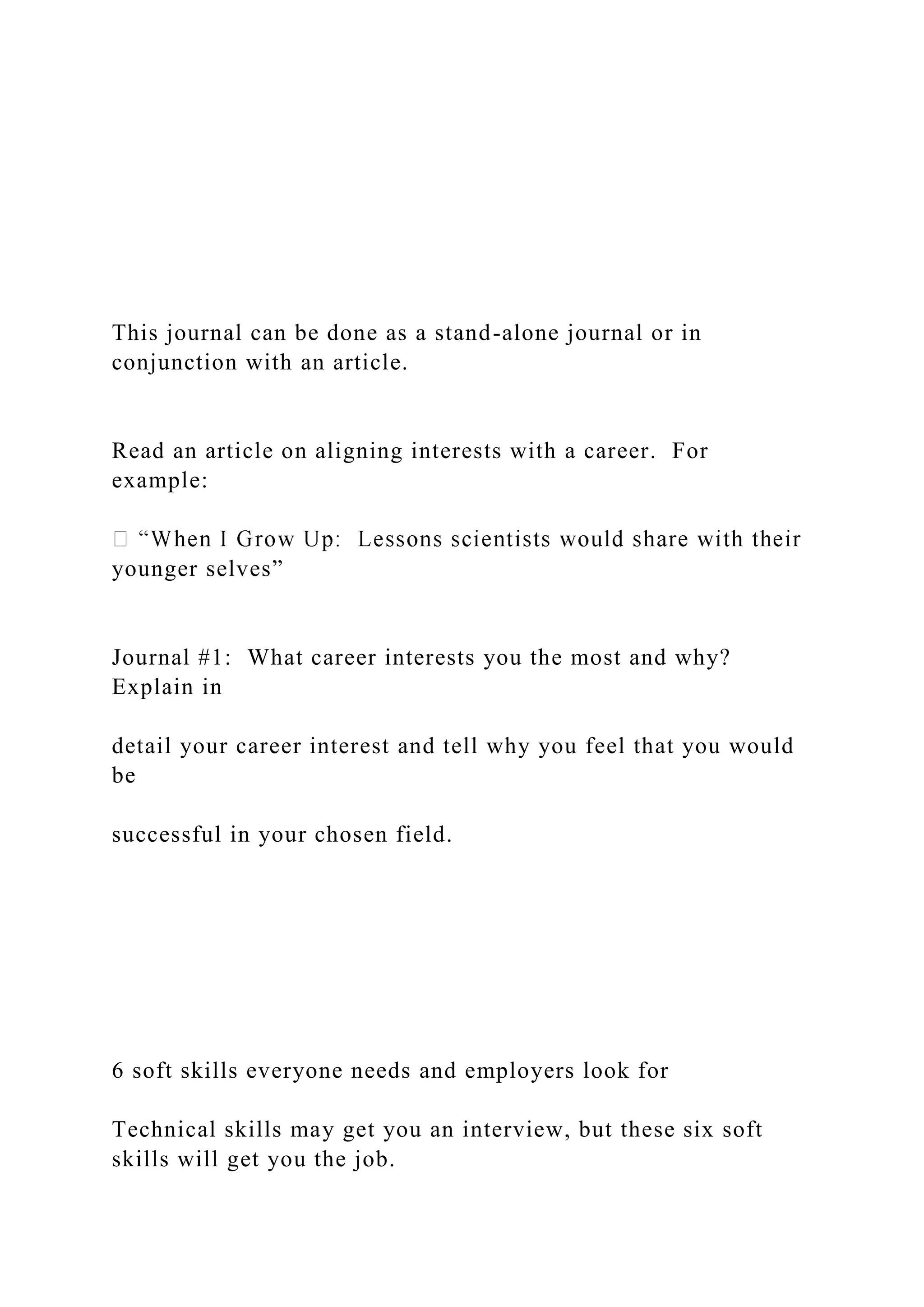 This journal can be done as a stand-alone journal or in
conjunction with an article.
Read an article on aligning interests with a career. For
example:
younger selves”
Journal #1: What career interests you the most and why?
Explain in
detail your career interest and tell why you feel that you would
be
successful in your chosen field.
6 soft skills everyone needs and employers look for
Technical skills may get you an interview, but these six soft
skills will get you the job.
 
