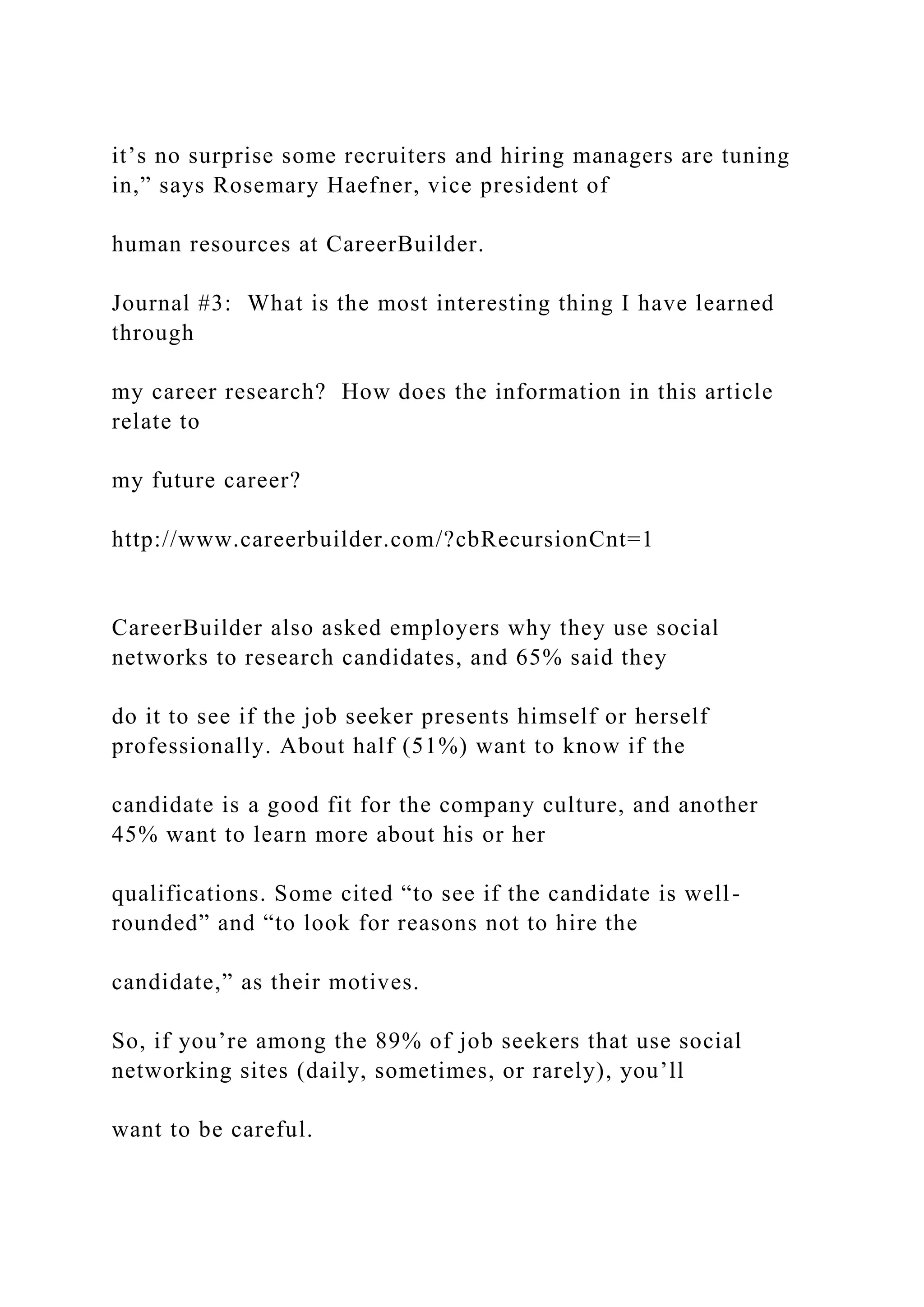 it’s no surprise some recruiters and hiring managers are tuning
in,” says Rosemary Haefner, vice president of
human resources at CareerBuilder.
Journal #3: What is the most interesting thing I have learned
through
my career research? How does the information in this article
relate to
my future career?
http://www.careerbuilder.com/?cbRecursionCnt=1
CareerBuilder also asked employers why they use social
networks to research candidates, and 65% said they
do it to see if the job seeker presents himself or herself
professionally. About half (51%) want to know if the
candidate is a good fit for the company culture, and another
45% want to learn more about his or her
qualifications. Some cited “to see if the candidate is well-
rounded” and “to look for reasons not to hire the
candidate,” as their motives.
So, if you’re among the 89% of job seekers that use social
networking sites (daily, sometimes, or rarely), you’ll
want to be careful.
 