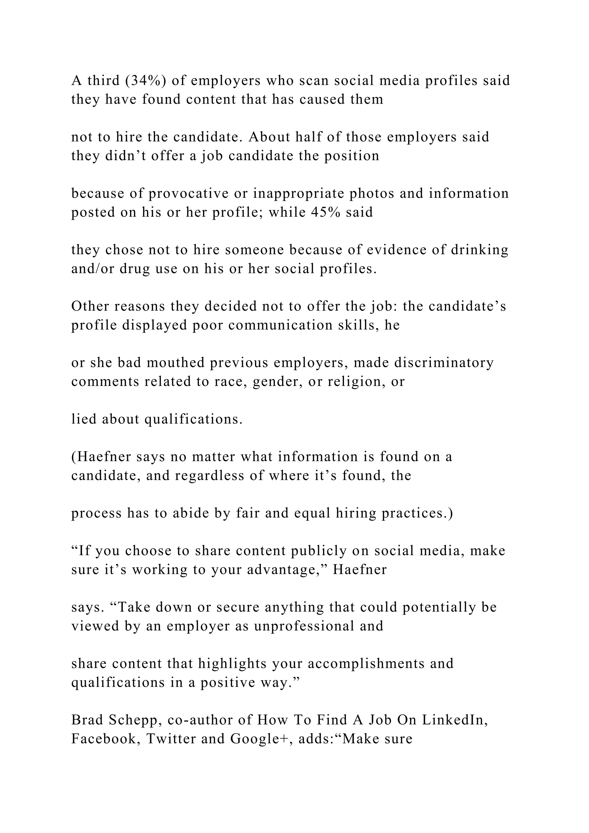 A third (34%) of employers who scan social media profiles said
they have found content that has caused them
not to hire the candidate. About half of those employers said
they didn’t offer a job candidate the position
because of provocative or inappropriate photos and information
posted on his or her profile; while 45% said
they chose not to hire someone because of evidence of drinking
and/or drug use on his or her social profiles.
Other reasons they decided not to offer the job: the candidate’s
profile displayed poor communication skills, he
or she bad mouthed previous employers, made discriminatory
comments related to race, gender, or religion, or
lied about qualifications.
(Haefner says no matter what information is found on a
candidate, and regardless of where it’s found, the
process has to abide by fair and equal hiring practices.)
“If you choose to share content publicly on social media, make
sure it’s working to your advantage,” Haefner
says. “Take down or secure anything that could potentially be
viewed by an employer as unprofessional and
share content that highlights your accomplishments and
qualifications in a positive way.”
Brad Schepp, co-author of How To Find A Job On LinkedIn,
Facebook, Twitter and Google+, adds:“Make sure
 
