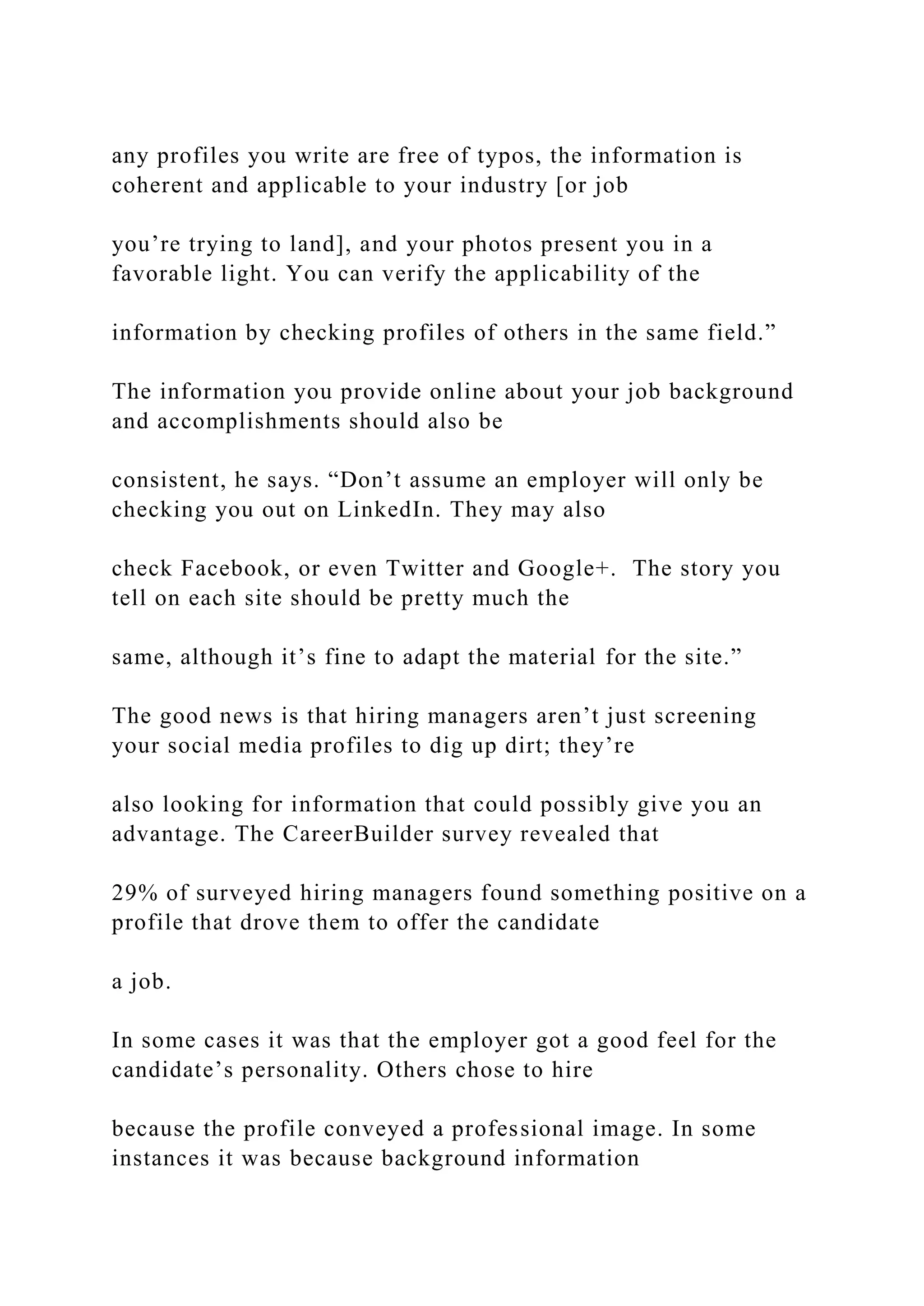 any profiles you write are free of typos, the information is
coherent and applicable to your industry [or job
you’re trying to land], and your photos present you in a
favorable light. You can verify the applicability of the
information by checking profiles of others in the same field.”
The information you provide online about your job background
and accomplishments should also be
consistent, he says. “Don’t assume an employer will only be
checking you out on LinkedIn. They may also
check Facebook, or even Twitter and Google+. The story you
tell on each site should be pretty much the
same, although it’s fine to adapt the material for the site.”
The good news is that hiring managers aren’t just screening
your social media profiles to dig up dirt; they’re
also looking for information that could possibly give you an
advantage. The CareerBuilder survey revealed that
29% of surveyed hiring managers found something positive on a
profile that drove them to offer the candidate
a job.
In some cases it was that the employer got a good feel for the
candidate’s personality. Others chose to hire
because the profile conveyed a professional image. In some
instances it was because background information
 