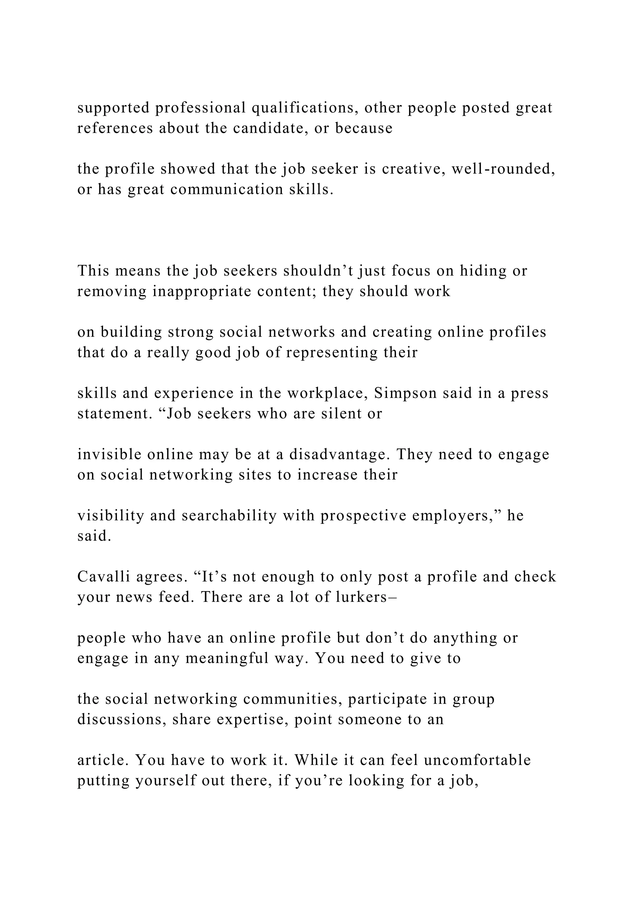 supported professional qualifications, other people posted great
references about the candidate, or because
the profile showed that the job seeker is creative, well-rounded,
or has great communication skills.
This means the job seekers shouldn’t just focus on hiding or
removing inappropriate content; they should work
on building strong social networks and creating online profiles
that do a really good job of representing their
skills and experience in the workplace, Simpson said in a press
statement. “Job seekers who are silent or
invisible online may be at a disadvantage. They need to engage
on social networking sites to increase their
visibility and searchability with prospective employers,” he
said.
Cavalli agrees. “It’s not enough to only post a profile and check
your news feed. There are a lot of lurkers–
people who have an online profile but don’t do anything or
engage in any meaningful way. You need to give to
the social networking communities, participate in group
discussions, share expertise, point someone to an
article. You have to work it. While it can feel uncomfortable
putting yourself out there, if you’re looking for a job,
 