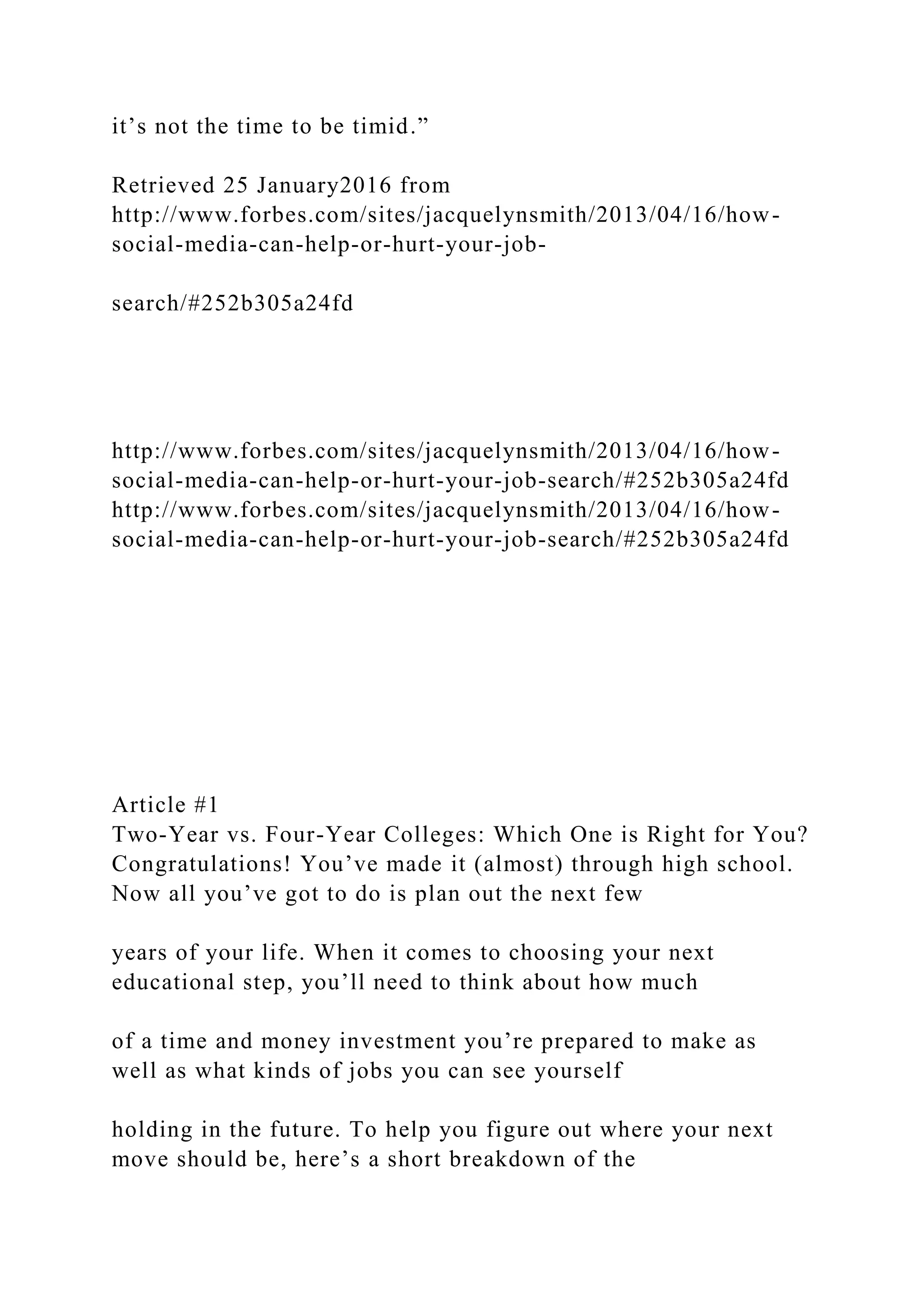 it’s not the time to be timid.”
Retrieved 25 January2016 from
http://www.forbes.com/sites/jacquelynsmith/2013/04/16/how-
social-media-can-help-or-hurt-your-job-
search/#252b305a24fd
http://www.forbes.com/sites/jacquelynsmith/2013/04/16/how-
social-media-can-help-or-hurt-your-job-search/#252b305a24fd
http://www.forbes.com/sites/jacquelynsmith/2013/04/16/how-
social-media-can-help-or-hurt-your-job-search/#252b305a24fd
Article #1
Two-Year vs. Four-Year Colleges: Which One is Right for You?
Congratulations! You’ve made it (almost) through high school.
Now all you’ve got to do is plan out the next few
years of your life. When it comes to choosing your next
educational step, you’ll need to think about how much
of a time and money investment you’re prepared to make as
well as what kinds of jobs you can see yourself
holding in the future. To help you figure out where your next
move should be, here’s a short breakdown of the
 