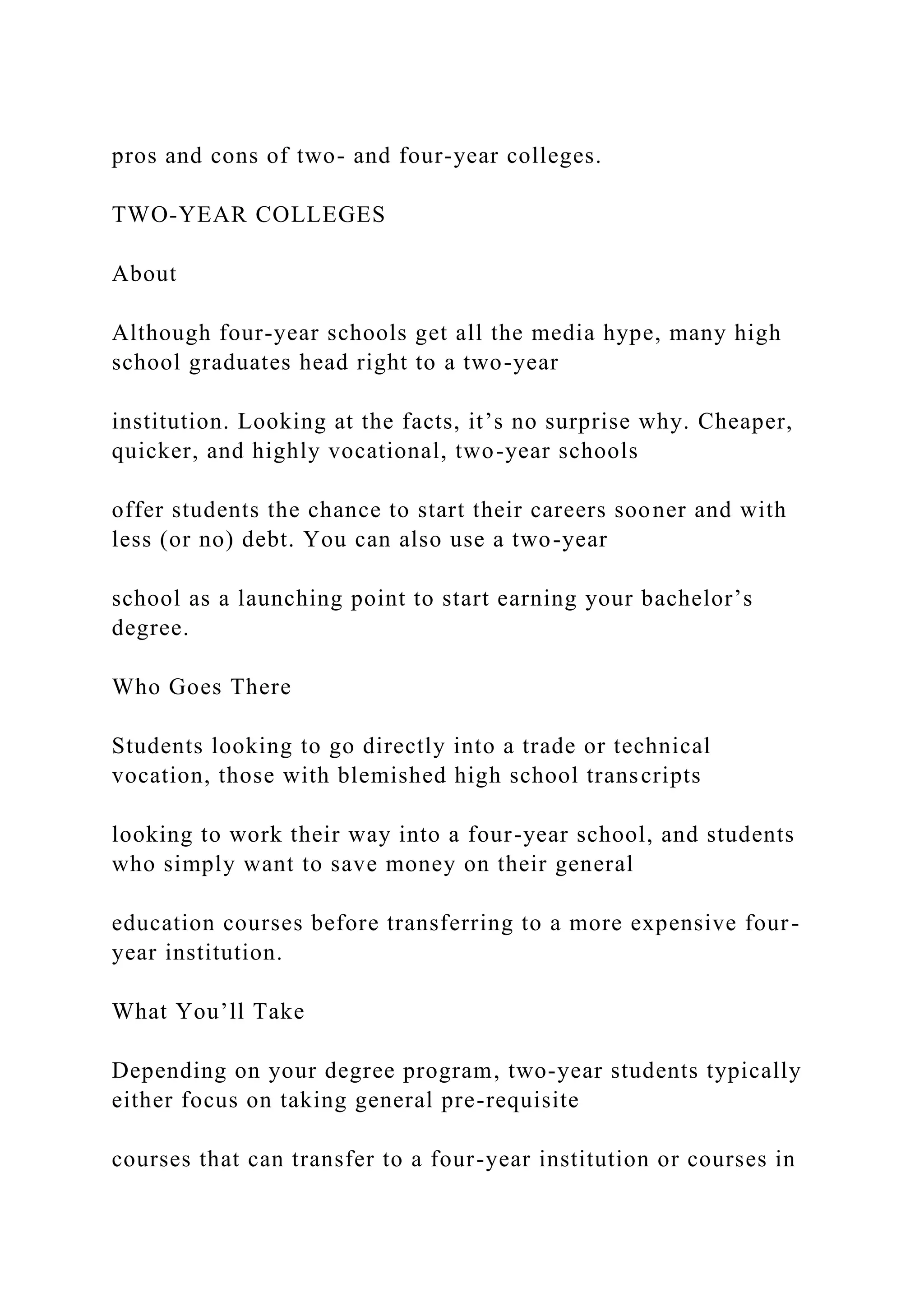 pros and cons of two- and four-year colleges.
TWO-YEAR COLLEGES
About
Although four-year schools get all the media hype, many high
school graduates head right to a two-year
institution. Looking at the facts, it’s no surprise why. Cheaper,
quicker, and highly vocational, two-year schools
offer students the chance to start their careers sooner and with
less (or no) debt. You can also use a two-year
school as a launching point to start earning your bachelor’s
degree.
Who Goes There
Students looking to go directly into a trade or technical
vocation, those with blemished high school transcripts
looking to work their way into a four-year school, and students
who simply want to save money on their general
education courses before transferring to a more expensive four-
year institution.
What You’ll Take
Depending on your degree program, two-year students typically
either focus on taking general pre-requisite
courses that can transfer to a four-year institution or courses in
 