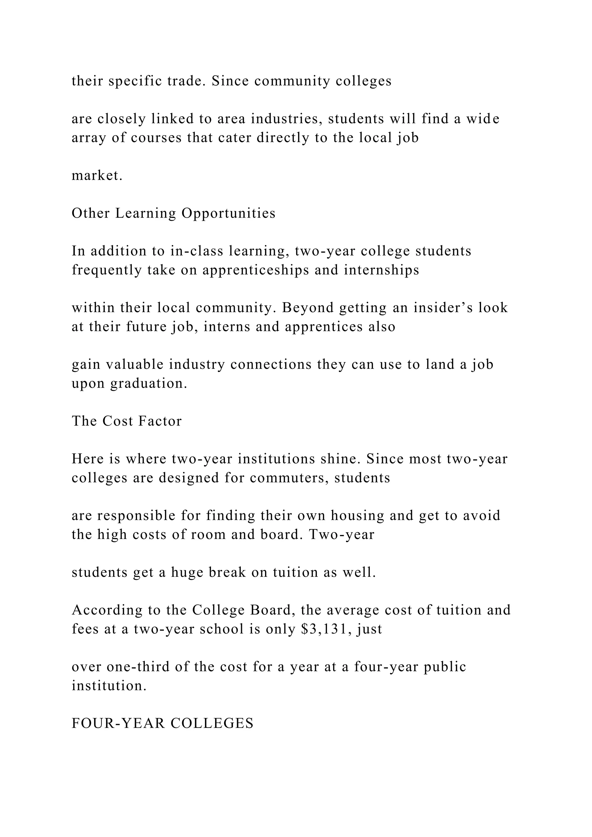 their specific trade. Since community colleges
are closely linked to area industries, students will find a wide
array of courses that cater directly to the local job
market.
Other Learning Opportunities
In addition to in-class learning, two-year college students
frequently take on apprenticeships and internships
within their local community. Beyond getting an insider’s look
at their future job, interns and apprentices also
gain valuable industry connections they can use to land a job
upon graduation.
The Cost Factor
Here is where two-year institutions shine. Since most two-year
colleges are designed for commuters, students
are responsible for finding their own housing and get to avoid
the high costs of room and board. Two-year
students get a huge break on tuition as well.
According to the College Board, the average cost of tuition and
fees at a two-year school is only $3,131, just
over one-third of the cost for a year at a four-year public
institution.
FOUR-YEAR COLLEGES
 