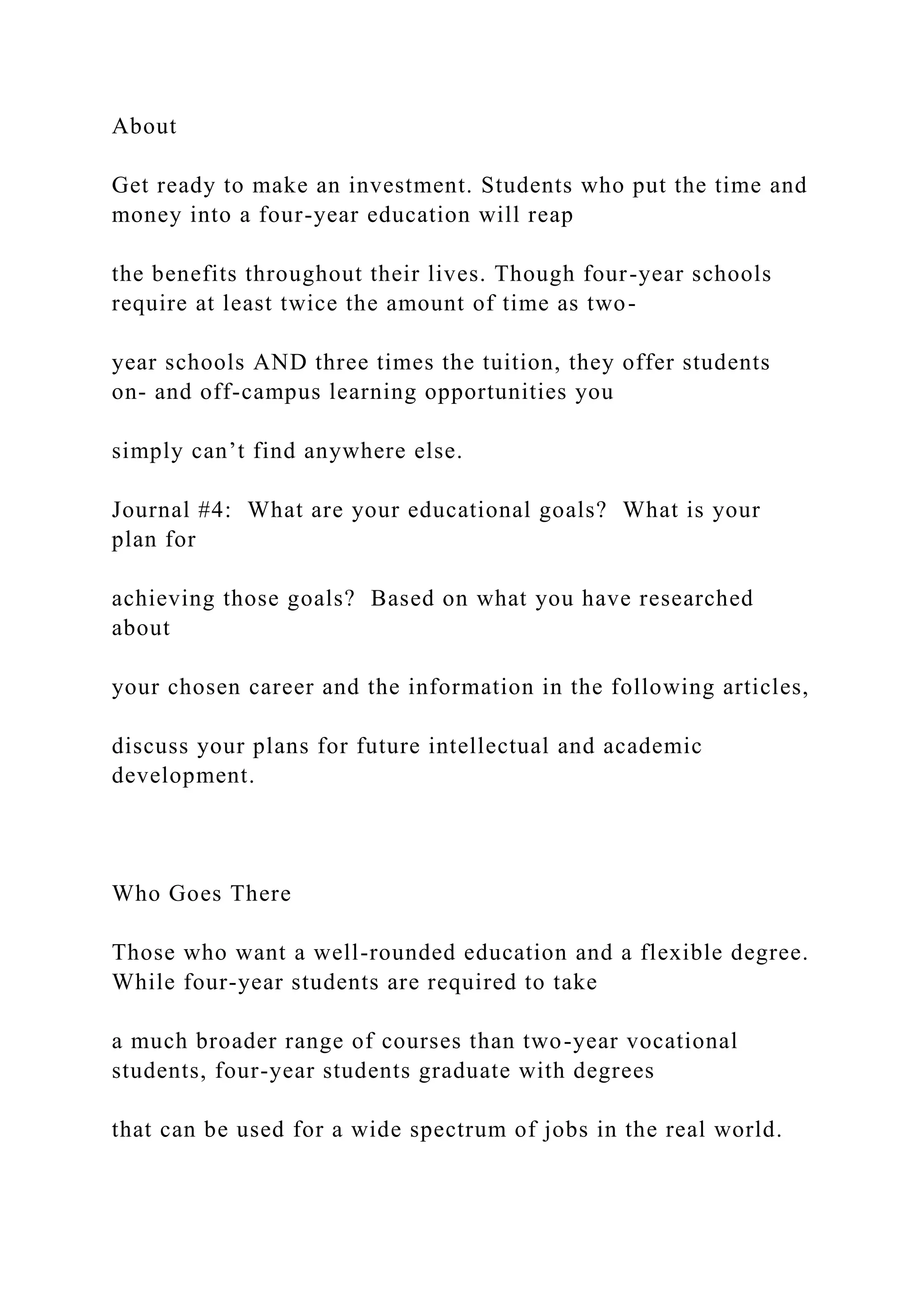 About
Get ready to make an investment. Students who put the time and
money into a four-year education will reap
the benefits throughout their lives. Though four-year schools
require at least twice the amount of time as two-
year schools AND three times the tuition, they offer students
on- and off-campus learning opportunities you
simply can’t find anywhere else.
Journal #4: What are your educational goals? What is your
plan for
achieving those goals? Based on what you have researched
about
your chosen career and the information in the following articles,
discuss your plans for future intellectual and academic
development.
Who Goes There
Those who want a well-rounded education and a flexible degree.
While four-year students are required to take
a much broader range of courses than two-year vocational
students, four-year students graduate with degrees
that can be used for a wide spectrum of jobs in the real world.
 