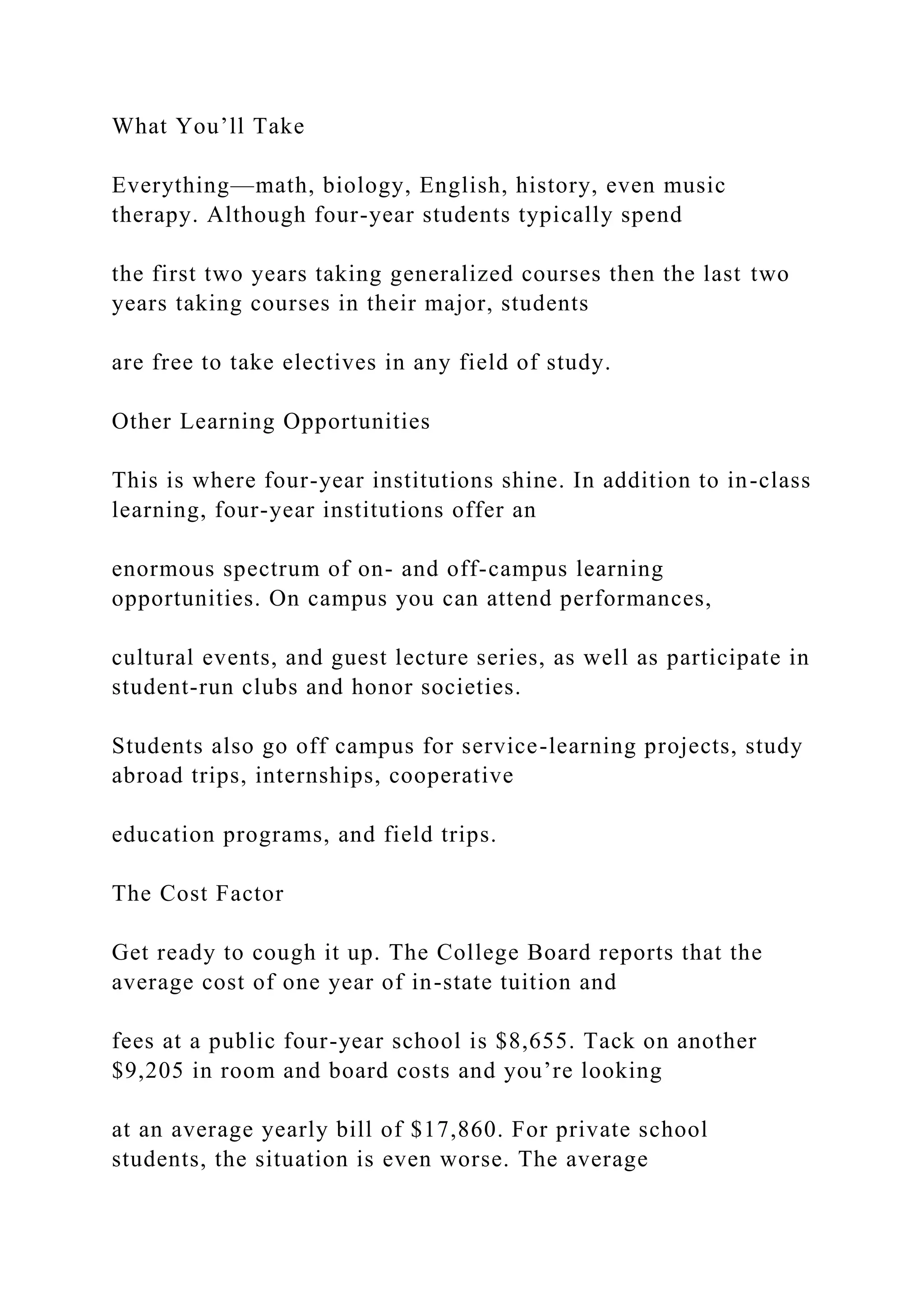 What You’ll Take
Everything—math, biology, English, history, even music
therapy. Although four-year students typically spend
the first two years taking generalized courses then the last two
years taking courses in their major, students
are free to take electives in any field of study.
Other Learning Opportunities
This is where four-year institutions shine. In addition to in-class
learning, four-year institutions offer an
enormous spectrum of on- and off-campus learning
opportunities. On campus you can attend performances,
cultural events, and guest lecture series, as well as participate in
student-run clubs and honor societies.
Students also go off campus for service-learning projects, study
abroad trips, internships, cooperative
education programs, and field trips.
The Cost Factor
Get ready to cough it up. The College Board reports that the
average cost of one year of in-state tuition and
fees at a public four-year school is $8,655. Tack on another
$9,205 in room and board costs and you’re looking
at an average yearly bill of $17,860. For private school
students, the situation is even worse. The average
 