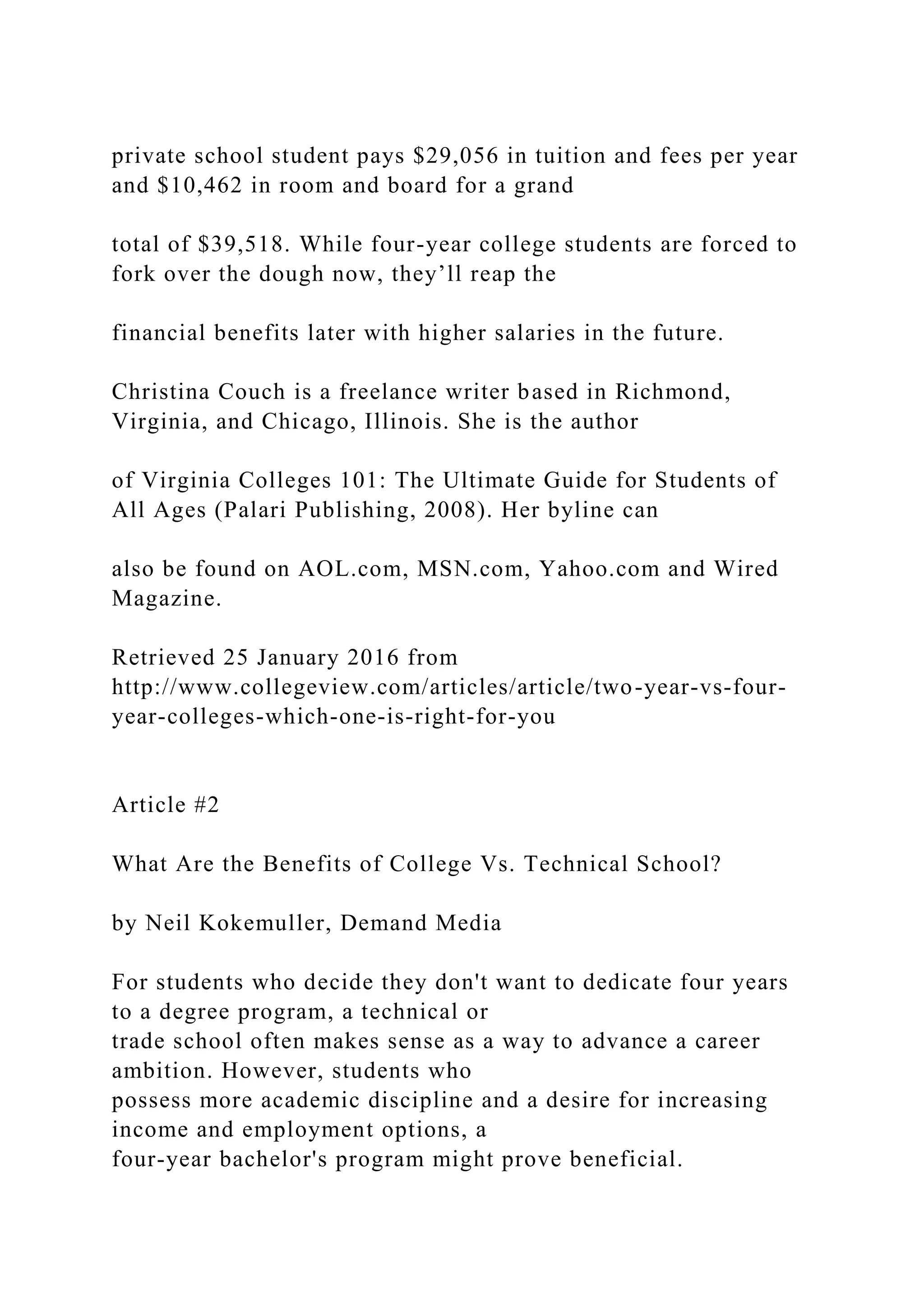 private school student pays $29,056 in tuition and fees per year
and $10,462 in room and board for a grand
total of $39,518. While four-year college students are forced to
fork over the dough now, they’ll reap the
financial benefits later with higher salaries in the future.
Christina Couch is a freelance writer based in Richmond,
Virginia, and Chicago, Illinois. She is the author
of Virginia Colleges 101: The Ultimate Guide for Students of
All Ages (Palari Publishing, 2008). Her byline can
also be found on AOL.com, MSN.com, Yahoo.com and Wired
Magazine.
Retrieved 25 January 2016 from
http://www.collegeview.com/articles/article/two-year-vs-four-
year-colleges-which-one-is-right-for-you
Article #2
What Are the Benefits of College Vs. Technical School?
by Neil Kokemuller, Demand Media
For students who decide they don't want to dedicate four years
to a degree program, a technical or
trade school often makes sense as a way to advance a career
ambition. However, students who
possess more academic discipline and a desire for increasing
income and employment options, a
four-year bachelor's program might prove beneficial.
 