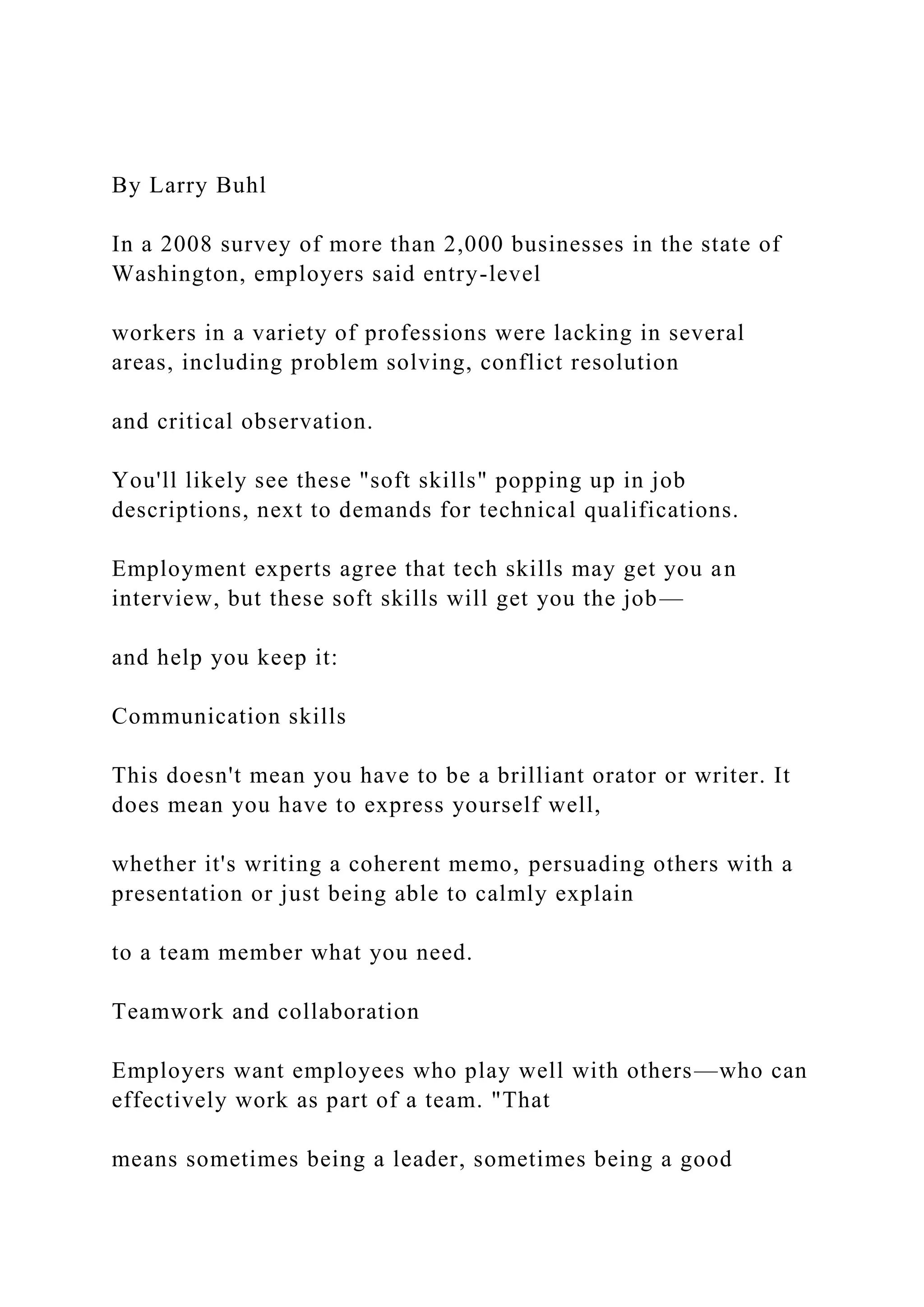 By Larry Buhl
In a 2008 survey of more than 2,000 businesses in the state of
Washington, employers said entry-level
workers in a variety of professions were lacking in several
areas, including problem solving, conflict resolution
and critical observation.
You'll likely see these "soft skills" popping up in job
descriptions, next to demands for technical qualifications.
Employment experts agree that tech skills may get you an
interview, but these soft skills will get you the job—
and help you keep it:
Communication skills
This doesn't mean you have to be a brilliant orator or writer. It
does mean you have to express yourself well,
whether it's writing a coherent memo, persuading others with a
presentation or just being able to calmly explain
to a team member what you need.
Teamwork and collaboration
Employers want employees who play well with others—who can
effectively work as part of a team. "That
means sometimes being a leader, sometimes being a good
 