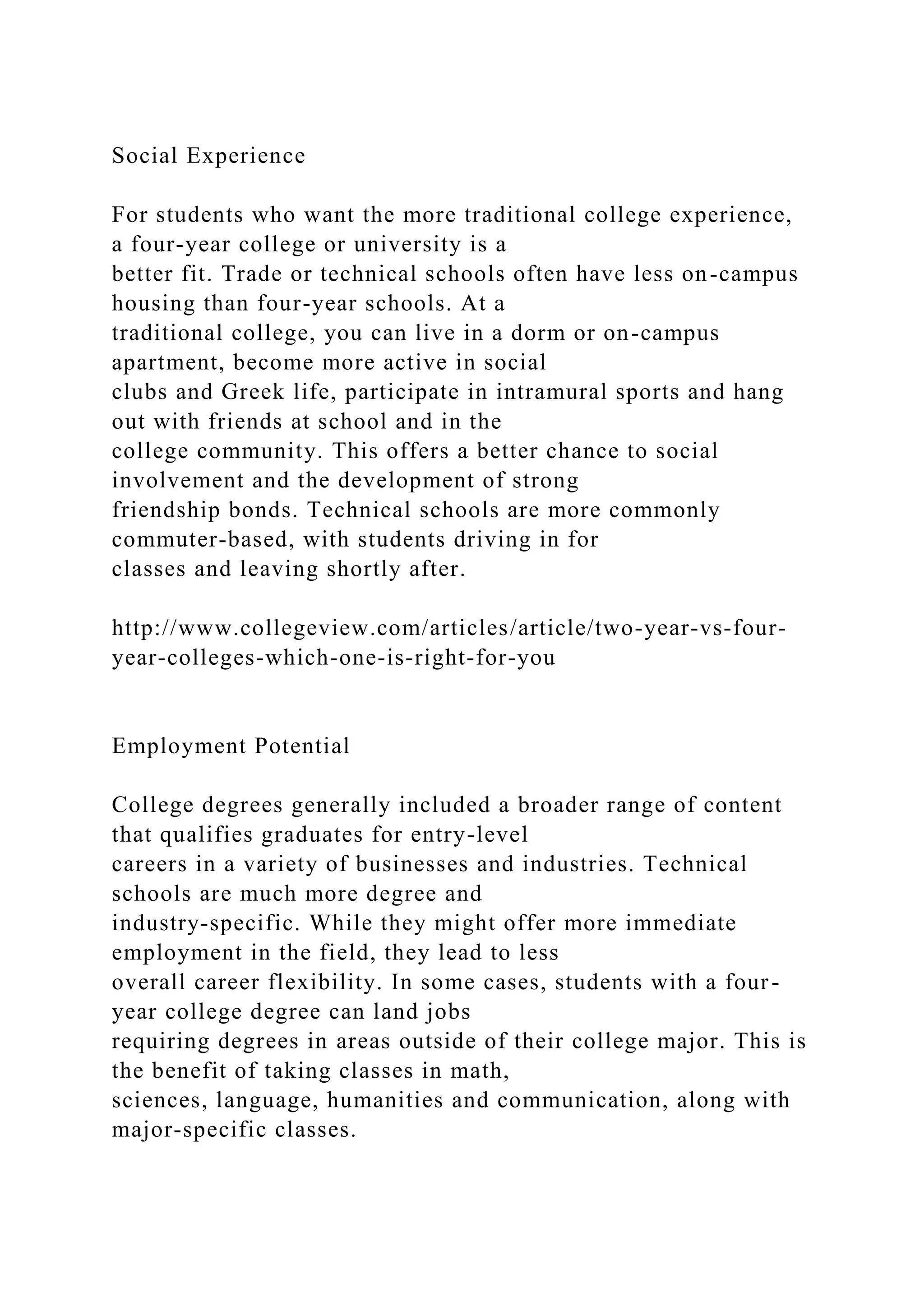 Social Experience
For students who want the more traditional college experience,
a four-year college or university is a
better fit. Trade or technical schools often have less on-campus
housing than four-year schools. At a
traditional college, you can live in a dorm or on-campus
apartment, become more active in social
clubs and Greek life, participate in intramural sports and hang
out with friends at school and in the
college community. This offers a better chance to social
involvement and the development of strong
friendship bonds. Technical schools are more commonly
commuter-based, with students driving in for
classes and leaving shortly after.
http://www.collegeview.com/articles/article/two-year-vs-four-
year-colleges-which-one-is-right-for-you
Employment Potential
College degrees generally included a broader range of content
that qualifies graduates for entry-level
careers in a variety of businesses and industries. Technical
schools are much more degree and
industry-specific. While they might offer more immediate
employment in the field, they lead to less
overall career flexibility. In some cases, students with a four-
year college degree can land jobs
requiring degrees in areas outside of their college major. This is
the benefit of taking classes in math,
sciences, language, humanities and communication, along with
major-specific classes.
 