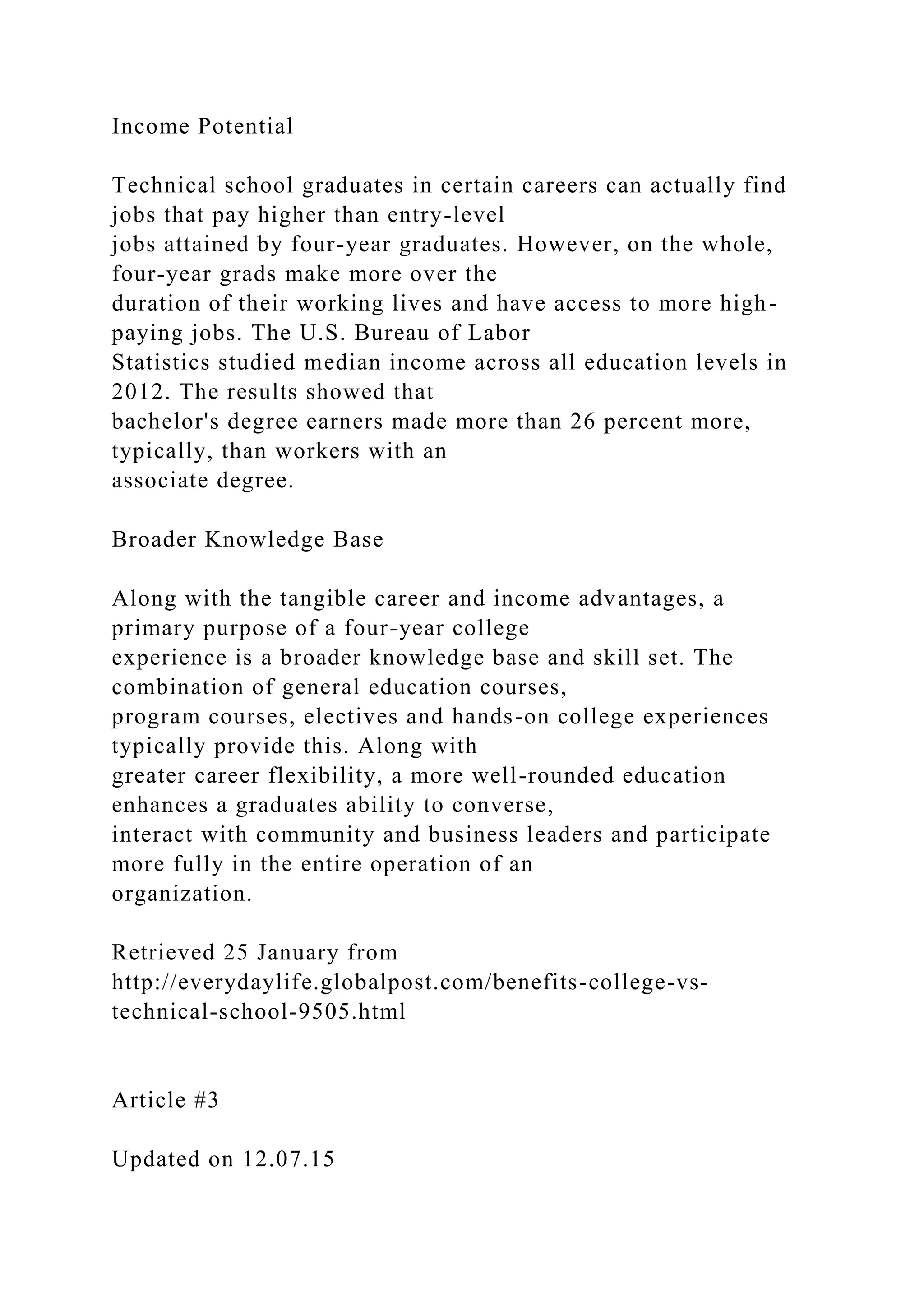 Income Potential
Technical school graduates in certain careers can actually find
jobs that pay higher than entry-level
jobs attained by four-year graduates. However, on the whole,
four-year grads make more over the
duration of their working lives and have access to more high-
paying jobs. The U.S. Bureau of Labor
Statistics studied median income across all education levels in
2012. The results showed that
bachelor's degree earners made more than 26 percent more,
typically, than workers with an
associate degree.
Broader Knowledge Base
Along with the tangible career and income advantages, a
primary purpose of a four-year college
experience is a broader knowledge base and skill set. The
combination of general education courses,
program courses, electives and hands-on college experiences
typically provide this. Along with
greater career flexibility, a more well-rounded education
enhances a graduates ability to converse,
interact with community and business leaders and participate
more fully in the entire operation of an
organization.
Retrieved 25 January from
http://everydaylife.globalpost.com/benefits-college-vs-
technical-school-9505.html
Article #3
Updated on 12.07.15
 