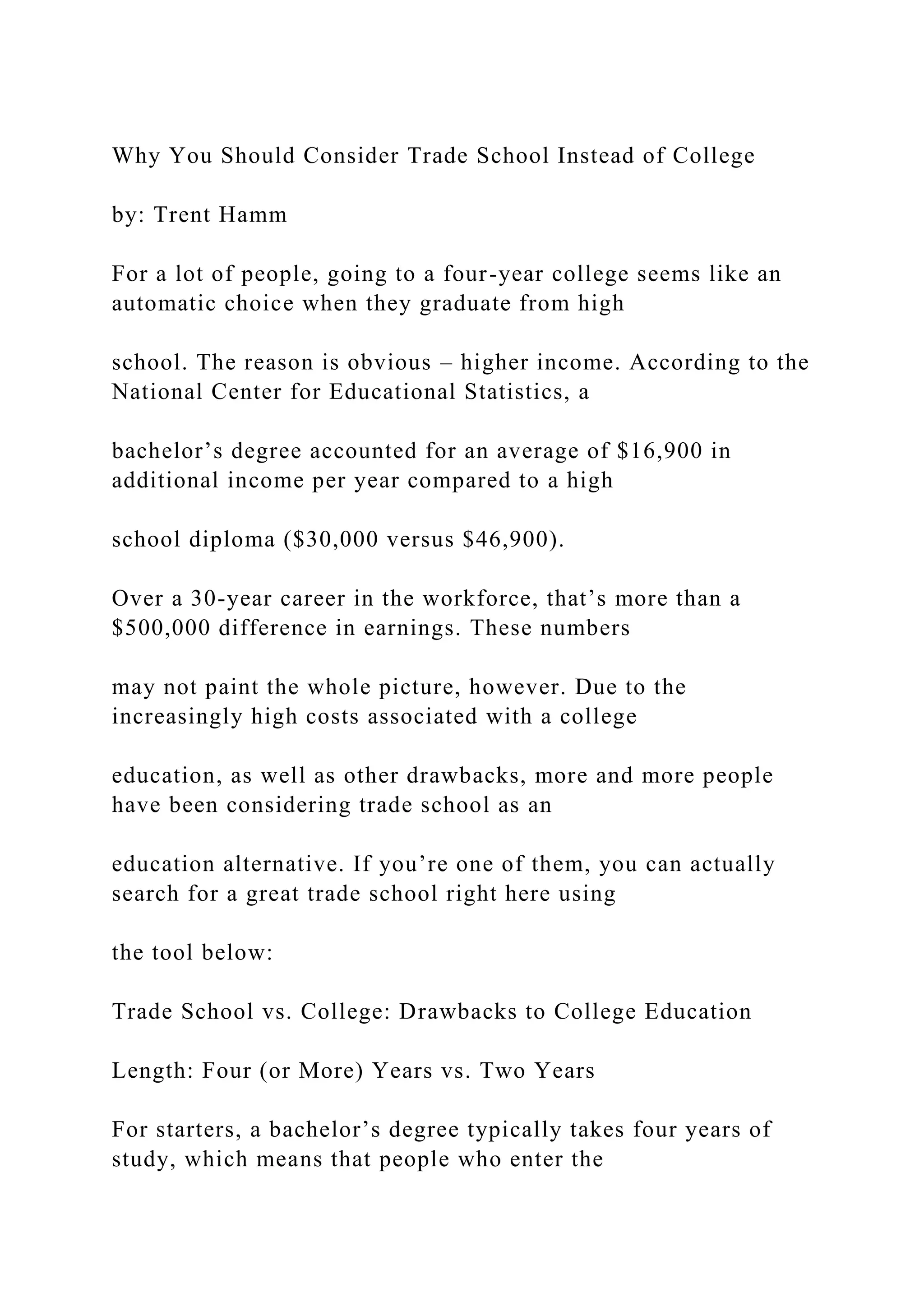 Why You Should Consider Trade School Instead of College
by: Trent Hamm
For a lot of people, going to a four-year college seems like an
automatic choice when they graduate from high
school. The reason is obvious – higher income. According to the
National Center for Educational Statistics, a
bachelor’s degree accounted for an average of $16,900 in
additional income per year compared to a high
school diploma ($30,000 versus $46,900).
Over a 30-year career in the workforce, that’s more than a
$500,000 difference in earnings. These numbers
may not paint the whole picture, however. Due to the
increasingly high costs associated with a college
education, as well as other drawbacks, more and more people
have been considering trade school as an
education alternative. If you’re one of them, you can actually
search for a great trade school right here using
the tool below:
Trade School vs. College: Drawbacks to College Education
Length: Four (or More) Years vs. Two Years
For starters, a bachelor’s degree typically takes four years of
study, which means that people who enter the
 