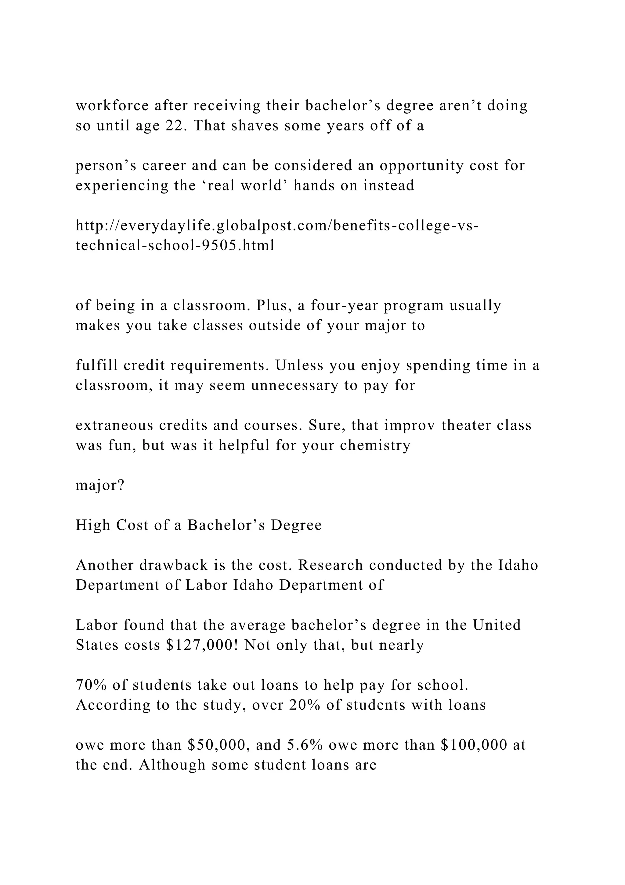 workforce after receiving their bachelor’s degree aren’t doing
so until age 22. That shaves some years off of a
person’s career and can be considered an opportunity cost for
experiencing the ‘real world’ hands on instead
http://everydaylife.globalpost.com/benefits-college-vs-
technical-school-9505.html
of being in a classroom. Plus, a four-year program usually
makes you take classes outside of your major to
fulfill credit requirements. Unless you enjoy spending time in a
classroom, it may seem unnecessary to pay for
extraneous credits and courses. Sure, that improv theater class
was fun, but was it helpful for your chemistry
major?
High Cost of a Bachelor’s Degree
Another drawback is the cost. Research conducted by the Idaho
Department of Labor Idaho Department of
Labor found that the average bachelor’s degree in the United
States costs $127,000! Not only that, but nearly
70% of students take out loans to help pay for school.
According to the study, over 20% of students with loans
owe more than $50,000, and 5.6% owe more than $100,000 at
the end. Although some student loans are
 