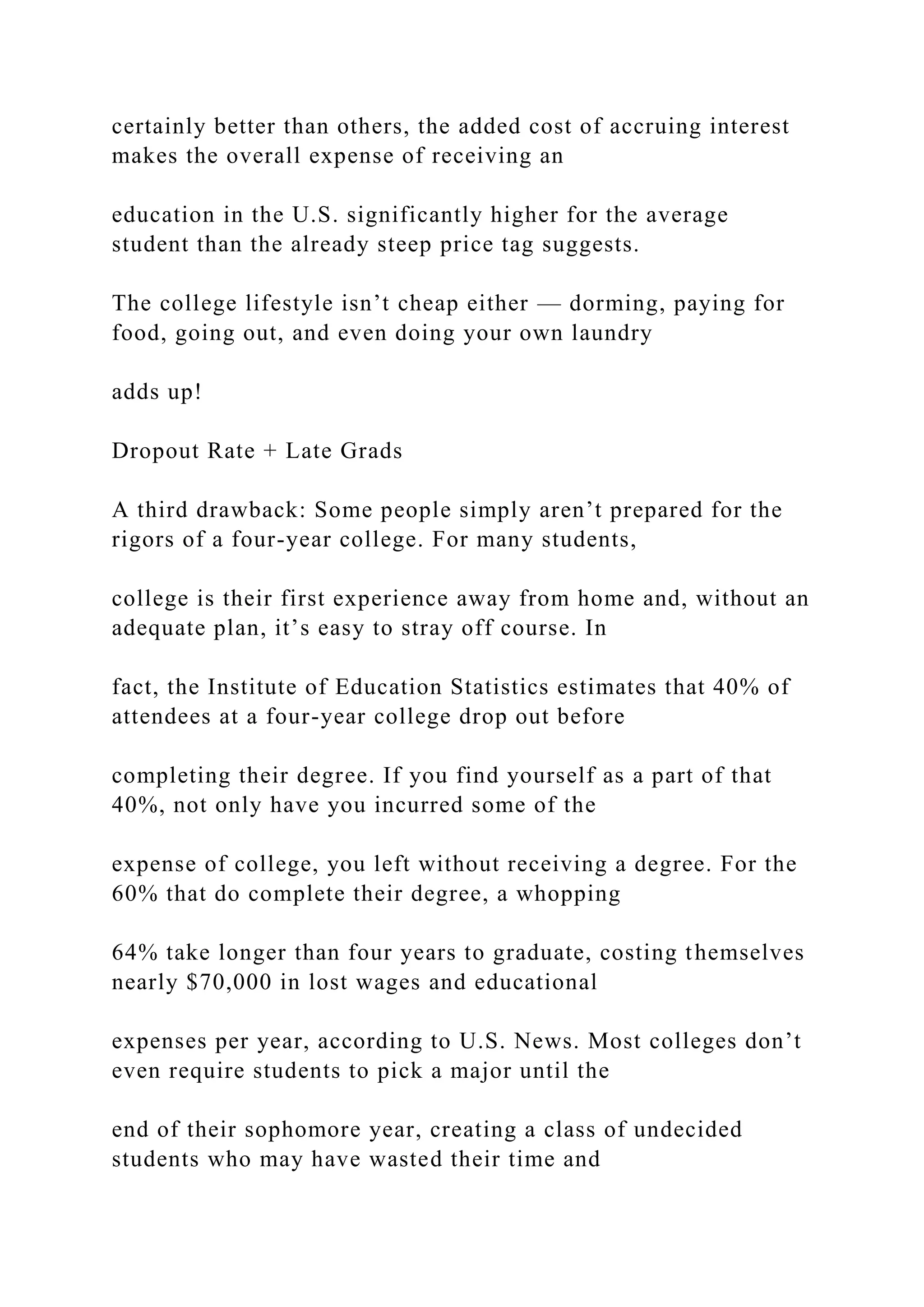 certainly better than others, the added cost of accruing interest
makes the overall expense of receiving an
education in the U.S. significantly higher for the average
student than the already steep price tag suggests.
The college lifestyle isn’t cheap either — dorming, paying for
food, going out, and even doing your own laundry
adds up!
Dropout Rate + Late Grads
A third drawback: Some people simply aren’t prepared for the
rigors of a four-year college. For many students,
college is their first experience away from home and, without an
adequate plan, it’s easy to stray off course. In
fact, the Institute of Education Statistics estimates that 40% of
attendees at a four-year college drop out before
completing their degree. If you find yourself as a part of that
40%, not only have you incurred some of the
expense of college, you left without receiving a degree. For the
60% that do complete their degree, a whopping
64% take longer than four years to graduate, costing themselves
nearly $70,000 in lost wages and educational
expenses per year, according to U.S. News. Most colleges don’t
even require students to pick a major until the
end of their sophomore year, creating a class of undecided
students who may have wasted their time and
 