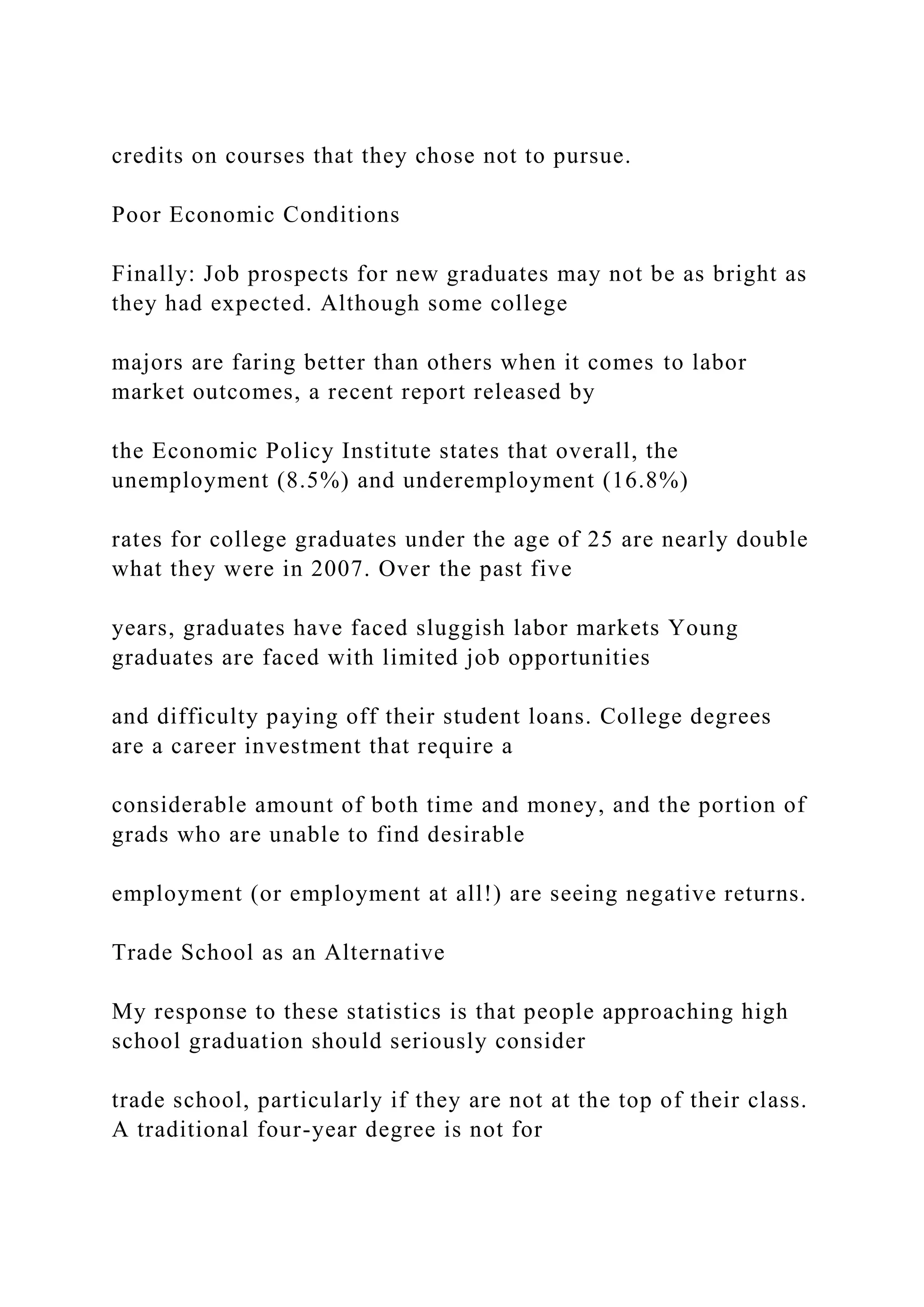 credits on courses that they chose not to pursue.
Poor Economic Conditions
Finally: Job prospects for new graduates may not be as bright as
they had expected. Although some college
majors are faring better than others when it comes to labor
market outcomes, a recent report released by
the Economic Policy Institute states that overall, the
unemployment (8.5%) and underemployment (16.8%)
rates for college graduates under the age of 25 are nearly double
what they were in 2007. Over the past five
years, graduates have faced sluggish labor markets Young
graduates are faced with limited job opportunities
and difficulty paying off their student loans. College degrees
are a career investment that require a
considerable amount of both time and money, and the portion of
grads who are unable to find desirable
employment (or employment at all!) are seeing negative returns.
Trade School as an Alternative
My response to these statistics is that people approaching high
school graduation should seriously consider
trade school, particularly if they are not at the top of their class.
A traditional four-year degree is not for
 