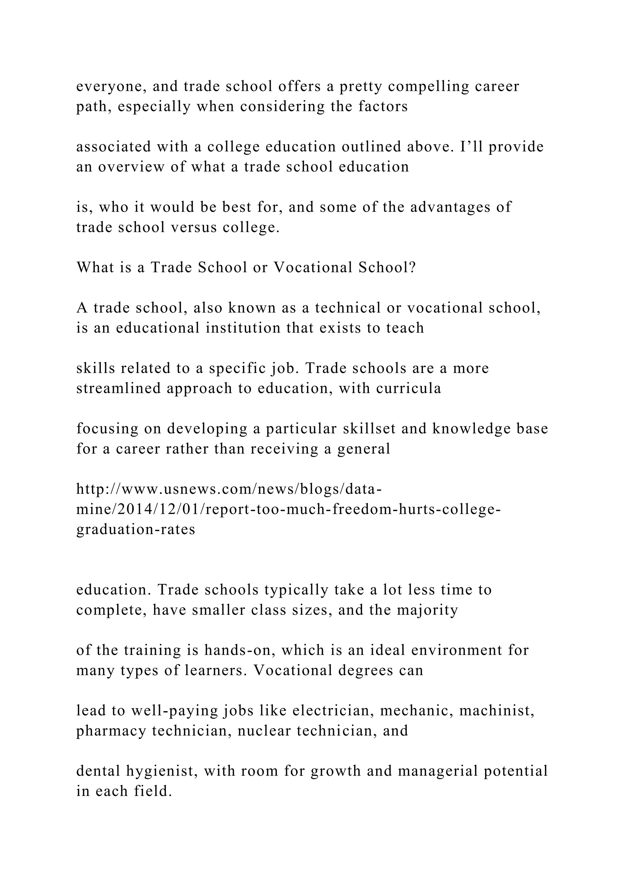everyone, and trade school offers a pretty compelling career
path, especially when considering the factors
associated with a college education outlined above. I’ll provide
an overview of what a trade school education
is, who it would be best for, and some of the advantages of
trade school versus college.
What is a Trade School or Vocational School?
A trade school, also known as a technical or vocational school,
is an educational institution that exists to teach
skills related to a specific job. Trade schools are a more
streamlined approach to education, with curricula
focusing on developing a particular skillset and knowledge base
for a career rather than receiving a general
http://www.usnews.com/news/blogs/data-
mine/2014/12/01/report-too-much-freedom-hurts-college-
graduation-rates
education. Trade schools typically take a lot less time to
complete, have smaller class sizes, and the majority
of the training is hands-on, which is an ideal environment for
many types of learners. Vocational degrees can
lead to well-paying jobs like electrician, mechanic, machinist,
pharmacy technician, nuclear technician, and
dental hygienist, with room for growth and managerial potential
in each field.
 