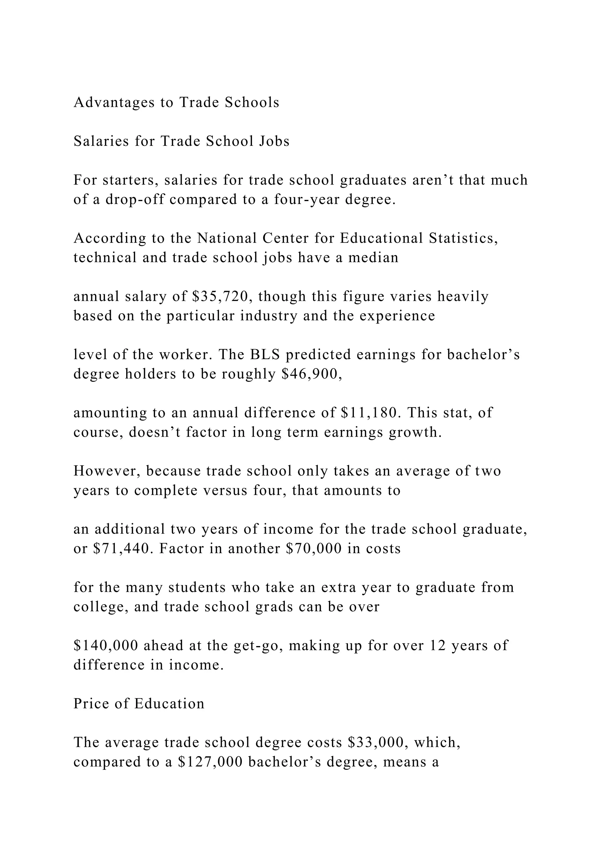 Advantages to Trade Schools
Salaries for Trade School Jobs
For starters, salaries for trade school graduates aren’t that much
of a drop-off compared to a four-year degree.
According to the National Center for Educational Statistics,
technical and trade school jobs have a median
annual salary of $35,720, though this figure varies heavily
based on the particular industry and the experience
level of the worker. The BLS predicted earnings for bachelor’s
degree holders to be roughly $46,900,
amounting to an annual difference of $11,180. This stat, of
course, doesn’t factor in long term earnings growth.
However, because trade school only takes an average of two
years to complete versus four, that amounts to
an additional two years of income for the trade school graduate,
or $71,440. Factor in another $70,000 in costs
for the many students who take an extra year to graduate from
college, and trade school grads can be over
$140,000 ahead at the get-go, making up for over 12 years of
difference in income.
Price of Education
The average trade school degree costs $33,000, which,
compared to a $127,000 bachelor’s degree, means a
 