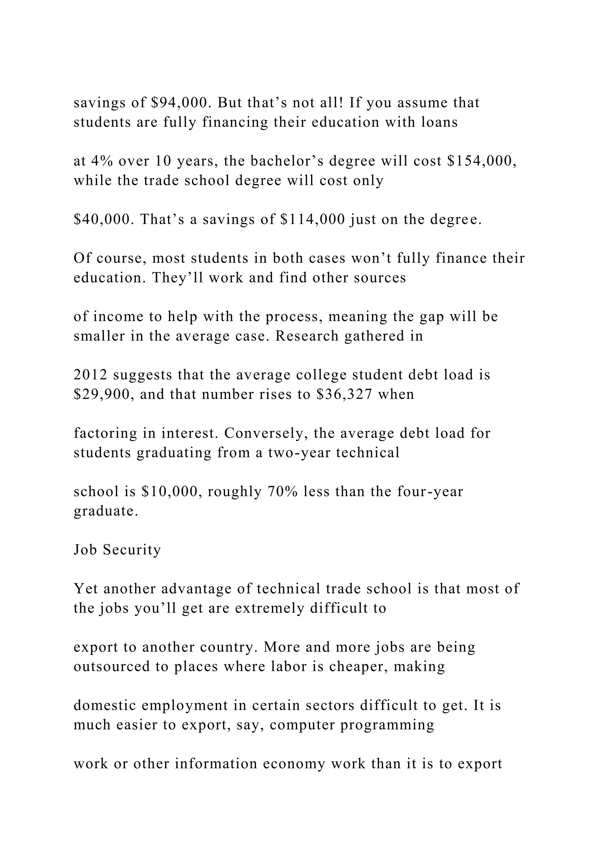 savings of $94,000. But that’s not all! If you assume that
students are fully financing their education with loans
at 4% over 10 years, the bachelor’s degree will cost $154,000,
while the trade school degree will cost only
$40,000. That’s a savings of $114,000 just on the degree.
Of course, most students in both cases won’t fully finance their
education. They’ll work and find other sources
of income to help with the process, meaning the gap will be
smaller in the average case. Research gathered in
2012 suggests that the average college student debt load is
$29,900, and that number rises to $36,327 when
factoring in interest. Conversely, the average debt load for
students graduating from a two-year technical
school is $10,000, roughly 70% less than the four-year
graduate.
Job Security
Yet another advantage of technical trade school is that most of
the jobs you’ll get are extremely difficult to
export to another country. More and more jobs are being
outsourced to places where labor is cheaper, making
domestic employment in certain sectors difficult to get. It is
much easier to export, say, computer programming
work or other information economy work than it is to export
 